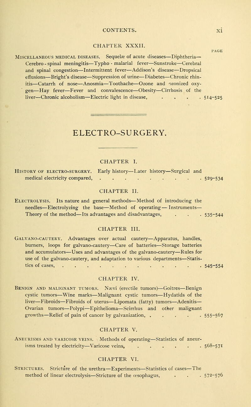 CHAPTER XXXII. PAGE Miscellaneous medical diseases. Sequelae of acute diseases—Diphtheria— Cerebro - spinal meningitis—Typho - malarial fever—Sunstroke—Cerebral and spinal congestion—Intermittent fever—Addison's disease—Dropsical effusions—Bright's disease—Suppression of urine—Diabetes—Chronic rhin- itis—Catarrh of nose—Anosmia—Toothache—Ozone and ozonized oxy- gen—Hay fever—Fever and convalescence—Obesity—Cirrhosis of the liver—Chronic alcoholism—Electric light in disease, .... 514-525 ELECTRO-SURGERY. CHAPTER I. History of electro-surgery. Early history—Later history—Surgical and medical electricity compared, ......... 529-534 CHAPTER II. Electrolysis. Its nature and general methods—Method of introducing the needles—Electrolyzing the base—Method of operating—Instruments— Theory of the method—Its advantages and disadvantages, . . . 535-544 CHAPTER III. Galvano-cautery. Advantages over actual cautery—Apparatus, handles, burners, loops for galvano-cautery—Care of batteries—Storage batteries and accumulators—Uses and advantages of the galvano-cautery—Rules for use of the galvano-cautery, and adaptation to various departments—Statis- tics of cases, ............ 545-554 CHAPTER IV. Benign and malignant tumors. Nasvi (erectile tumors)^Goitres—Benign cystic tumors—Wine marks—Malignant cystic tumors—Hydatids of the liver—Fibroids—Fibroids of uterus—Lipomata (fatty) tumors—Adenitis— Ovarian tumors—Polypi—Epithelioma—Scirrhus and other malignant growths—Relief of pain of cancer by galvanization, ..... 555-567 CHAPTER V. Aneurisms and varicose veins. Methods of operating—Statistics of aneur- isms treated by electricity—Varicose veins, . . . . . . 568-571 CHAPTER VI. Strictures. Stricture of the urethra—Experiments—Statistics of cases—The method of linear electrolysis—Stricture of the oesophagus, . . . 572-576