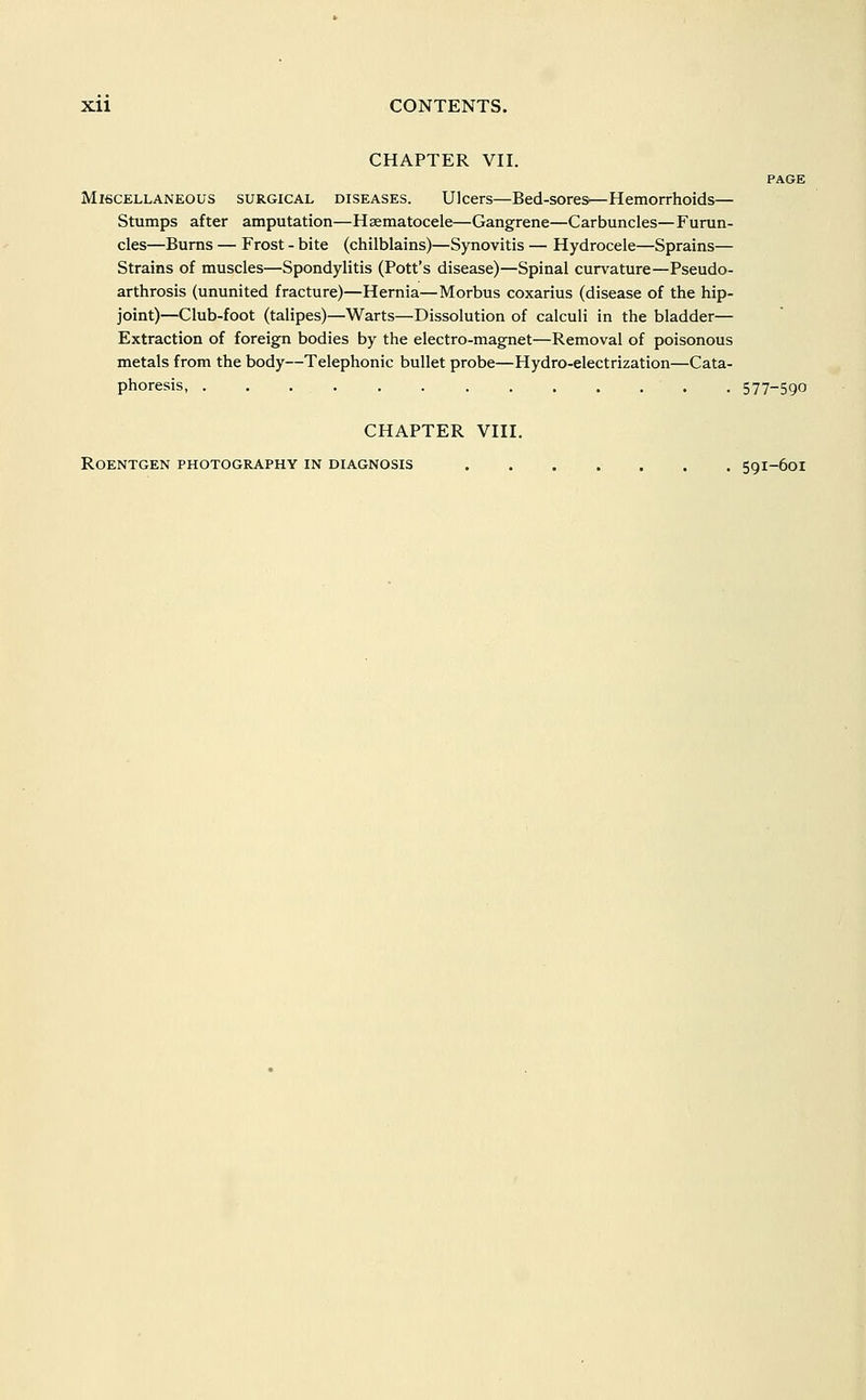 CHAPTER VII. PAGE Miscellaneous surgical diseases. Ulcers—Bed-sores—Hemorrhoids— Stumps after amputation—Hsematocele—Gangrene—Carbuncles—Furun- cles—Bums — Frost - bite (chilblains)—Synovitis — Hydrocele—Sprains— Strains of muscles—Spondylitis (Pott's disease)—Spinal curvature—Pseudo- arthrosis (ununited fracture)—Hernia—Morbus coxarius (disease of the hip- joint)—Club-foot (talipes)—Warts—Dissolution of calculi in the bladder— Extraction of foreign bodies by the electro-magnet—Removal of poisonous metals from the body—Telephonic bullet probe—Hydro-electrization—Cata- phoresis, . . . 577-590 CHAPTER VIII. Roentgen photography in diagnosis 591-601