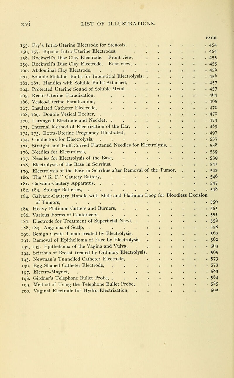 155. Fry's Intra-Uterine Electrode for Stenosis, 156, 157. Bipolar Intra-Uterine Electrodes, 158. Rockwell's Disc Clay Electrode. Front view, 159. Rockwell's Disc Clay Electrode. Rear view, . 160. Abdominal Clay Electrode, .... 161. Soluble Metallic Bulbs for Interstitial Electrolysis, 162,163. Handles with Soluble Bulbs Attached, 164. Protected Uterine Sound of Soluble Metal. 165. Recto-Uterine Faradization, 166. Vesico-Uterine Faradization, 167. Insulated Catheter Electrode, 168. 169. Double Vesical Exciter, . 170. Laryngeal Electrode and Necklet, . 171. Internal Method of Electrization of the Ear, 172. 173. Extra-Uterine Pregnancy Illustrated, 174. Conductors for Electrolysis, 175. Straight and Half-Curved Flattened Needles for Electrolysis 176. Needles for Electrolysis, 177. Needles for Electrolysis of the Base, 178. Electrolysis of the Base in Scirrhus, 179. Electrolysis of the Base in Scirrhus after Removal of the 180. The  G, F. Cautery Battery, 181. Galvano-Cautery Apparatus, . 182. 183. Storage Batteries, . 184. Galvano-Cautery Handle with Slide and Platinum Loop of Tumors, .... 185. Heavy Platinum Cutters and Burners, 186. Various Forms of Cauterizers, 187. Electrode for Treatment of Superficial Navi, . 188. 189. Angioma of Scalp, ..... 190, Benign Cystic Tumor treated by Electrolysis, 191, Removal of Epithelioma of Face by Electrolysis, 192, 193. Epithelioma of the Vagina and Vulva, 194. Scirrhus of Breast treated by Ordinary Electrolysis, 195. Newman's Tunnelled Catheter Electrode, 196. Egg-Shaped Catheter Electrode, 197. Electro-Magnet, 198. Girdner's Telephone Bullet Probe, . 199. Method of Using the Telephone Bullet Probe, 200. Vaginal Electrode for Hydro-Electrization, Tumor for Bloodless Excision 454 454 455 455 456 456 457 457 464 465 471 471 479 489 497 537 538 539 539 541 542 546 547 548 550 551 551 558 558 560 562 563 565 573 573 583 584 585 592