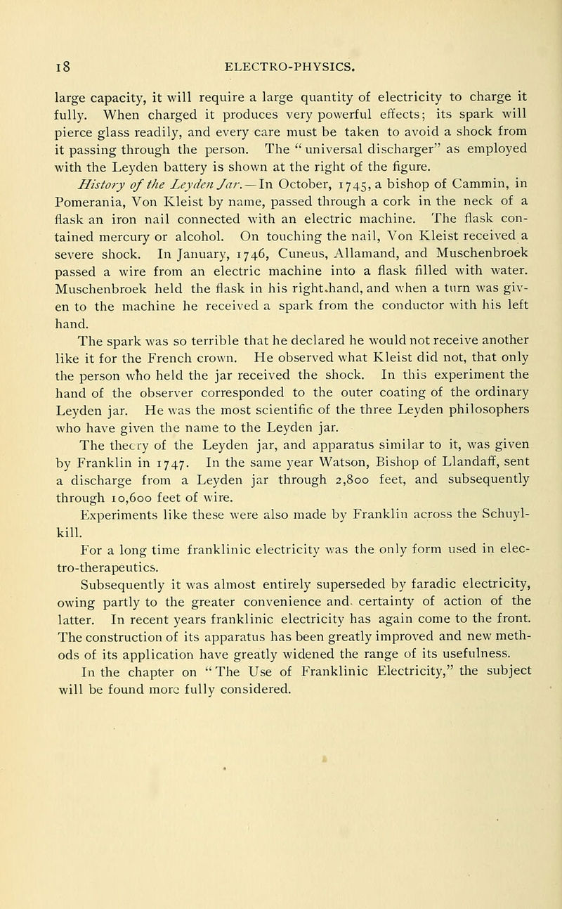 large capacity, it will require a large quantity of electricity to charge it fully. When charged it produces very powerful effects; its spark will pierce glass readily, and every care must be taken to avoid a shock from it passing through the person. The  universal discharger as employed with the Leyden battery is shown at the right of the figure. History of the Leyden Jar. — In October, 1745, a bishop of Cammin, in Pomerania, Von Kleist by name, passed through a cork in the neck of a flask an iron nail connected with an electric machine. The flask con- tained mercury or alcohol. On touching the nail, Von Kleist received a severe shock. In January, 1746, Cuneus, Allamand, and Muschenbroek passed a wire from an electric machine into a flask filled with water. Muschenbroek held the flask in his right.hand, and when a turn was giv- en to the machine he received a spark from the conductor with his left hand. The spark was so terrible that he declared he would not receive another like it for the French crown. He observed what Kleist did not, that only the person who held the jar received the shock. In this experiment the hand of the observer corresponded to the outer coating of the ordinary Leyden jar. He was the most scientific of the three Leyden philosophers who have given the name to the Leyden jar. The theory of the Leyden jar, and apparatus similar to it, was given by Franklin in 1747. In the same year Watson, Bishop of Llandaff, sent a discharge from a Leyden jar through 2,800 feet, and subsequently through 10,600 feet of wire. Experiments like these were also made by Franklin across the Schuyl- kill. For a long time franklinic electricity was the only form used in elec- tro-therapeutics. Subsequently it was almost entirely superseded by faradic electricity, owing partly to the greater convenience and. certainty of action of the latter. In recent years franklinic electricity has again come to the front. The construction of its apparatus has been greatly improved and new meth- ods of its application have greatly widened the range of its usefulness. In the chapter on  The Use of Franklinic Electricity, the subject will be found more fully considered.