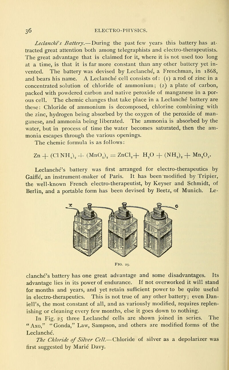 Leclanche's Battery.—During the past few years this battery has at- tracted great attention both among telegraphists and electro-therapeutists. The great advantage that is claimed for it, where it is not used too long at a time, is that it is far more constant than any other battery yet in- vented. The battery was devised by Leclanche, a Frenchman, in 1868, and bears his name. A Leclanche cell consists of: (i) a rod of zinc in a concentrated solution of chloride of ammonium; (2) a plate of carbon, packed with powdered carbon and native peroxide of manganese in a por- ous cell. The chemic changes that take place in a Leclanchd battery are these: Chloride of ammonium is decomposed, chlorine combining with the zinc, hydrogen being absorbed by the oxygen of the peroxide of man- ganese, and ammonia being liberated. The ammonia is absorbed by the water, but in process of time the water becomes saturated, then the am- monia escapes through the various openings. The chemic formula is as follows: Zn + (CI NH J, 4- (MnO J, = ZnCl,+ H,0 + (NH3), + Mn.O,. Leclanche''s battery was first arranged for electro-therapeutics by Gaiffe', an instrument-maker of Paris. It has beenTnodified by Tripier, the well-known French electro-therapeutist, by Keyser and Schmidt, of Berlin, and a portable form has been devised by Beetz, of Munich. Le- FIG. 25. clanche''s battery has one great advantage and some disadvantages. Its advantage lies in its power of endurance. If not overworked it will stand for months and years, and yet retain sufficient power to be quite useful in electro-therapeutics. This is not true of any other battery; even Dan- iell's, the most constant of all, and as variously modified, requires replen- ishing or cleaning every few months, else it goes down to nothing. In Fig. 25 three Leclanche cells are shown joined in series. The  Axo,  Gonda, Law, Sampson, and others are modified forms of the Leclanchd. The Chloride of Silver Cell.—Chloride of silver as a depolarizer was first suggested by Marid Davy.