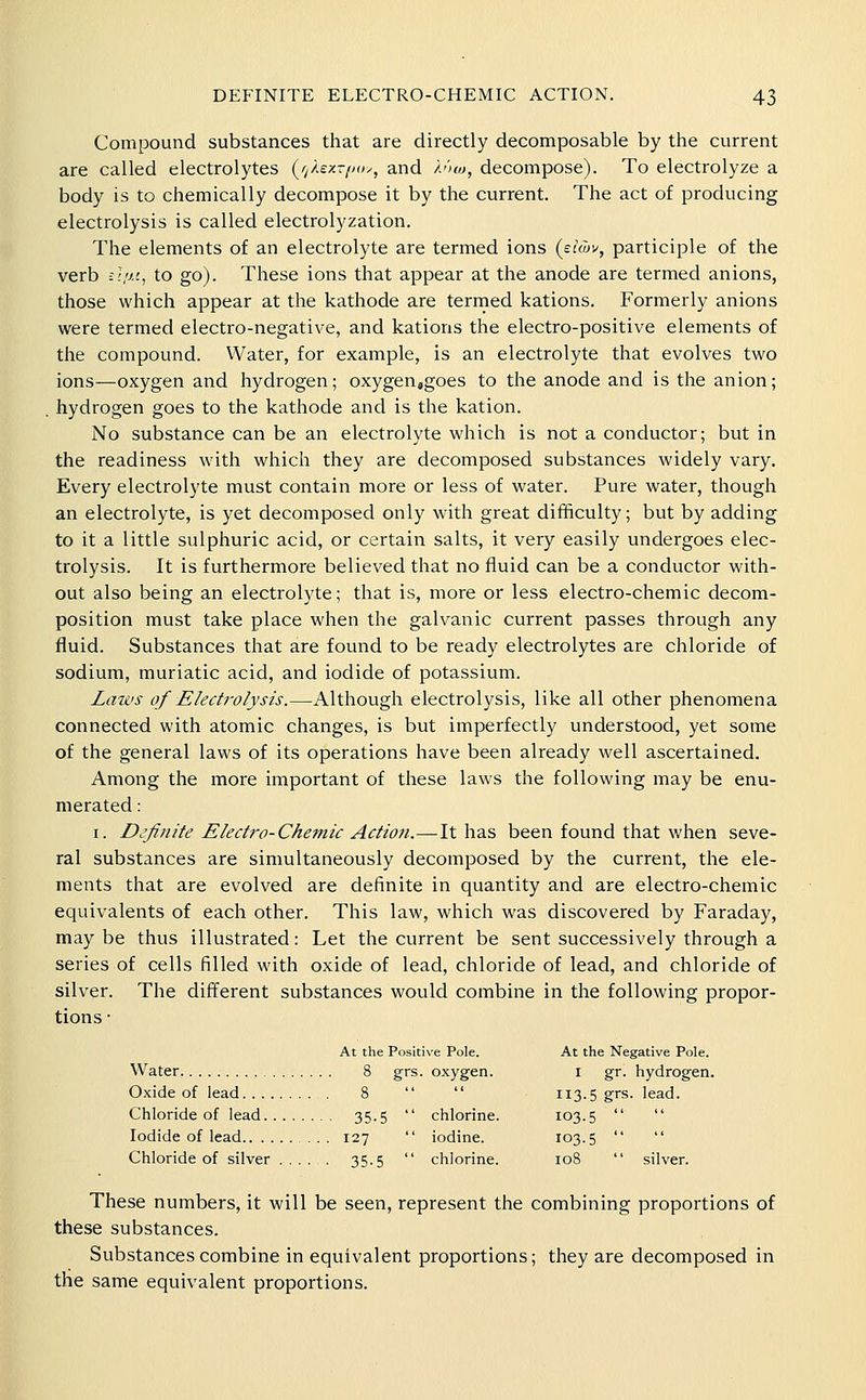 Compound substances that are directly decomposable by the current are called electrolytes {fikey-puy, and Anw, decompose). To electrolyze a body is to chemically decompose it by the current. The act of producing electrolysis is called electrolyzation. The elements of an electrolyte are termed ions (eiCov, participle of the verb c.'/y.t, to go). These ions that appear at the anode are termed anions, those which appear at the kathode are termed kations. Formerly anions were termed electro-negative, and kations the electro-positive elements of the compound. Water, for example, is an electrolyte that evolves two ions—oxygen and hydrogen; oxygenjgoes to the anode and is the anion; hydrogen goes to the kathode and is the kation. No substance can be an electrolyte which is not a conductor; but in the readiness with which they are decomposed substances widely vary. Every electrolyte must contain more or less of water. Pure water, though an electrolyte, is yet decomposed only with great difificulty; but by adding to it a little sulphuric acid, or certain salts, it very easily undergoes elec- trolysis. It is furthermore believed that no fluid can be a conductor with- out also being an electrolyte; that is, more or less electro-chemic decom- position must take place when the galvanic current passes through any fluid. Substances that are found to be ready electrolytes are chloride of sodium, muriatic acid, and iodide of potassium. Laii's of Electivlysis.—Although electrolysis, like all other phenomena connected with atomic changes, is but imperfectly understood, yet some of the general laws of its operations have been already well ascertained. Among the more important of these laws the following may be enu- merated : I. D^finite Electt'o-Chemic Action.—It has been found that when seve- ral substances are simultaneously decomposed by the current, the ele- ments that are evolved are definite in quantity and are electro-chemic equivalents of each other. This law, which was discovered by Faraday, may be thus illustrated: Let the current be sent successively through a series of cells filled with oxide of lead, chloride of lead, and chloride of silver. The different substances would combine in the following propor- tions • At the Positive Pole. At the Negative Pole. Water 8 grs. oxygen. i gr. hydrogen. Oxide of lead 8   113.5 grs. lead. Chloride of lead 35.5  chlorine. 103.5   Iodide of lead 127  iodine. 103.5   Chloride of silver ..... 35.5  chlorine. 108  silver. These numbers, it will be seen, represent the combining proportions of these substances. Substances combine in equivalent proportions; they are decomposed in the same equivalent proportions.
