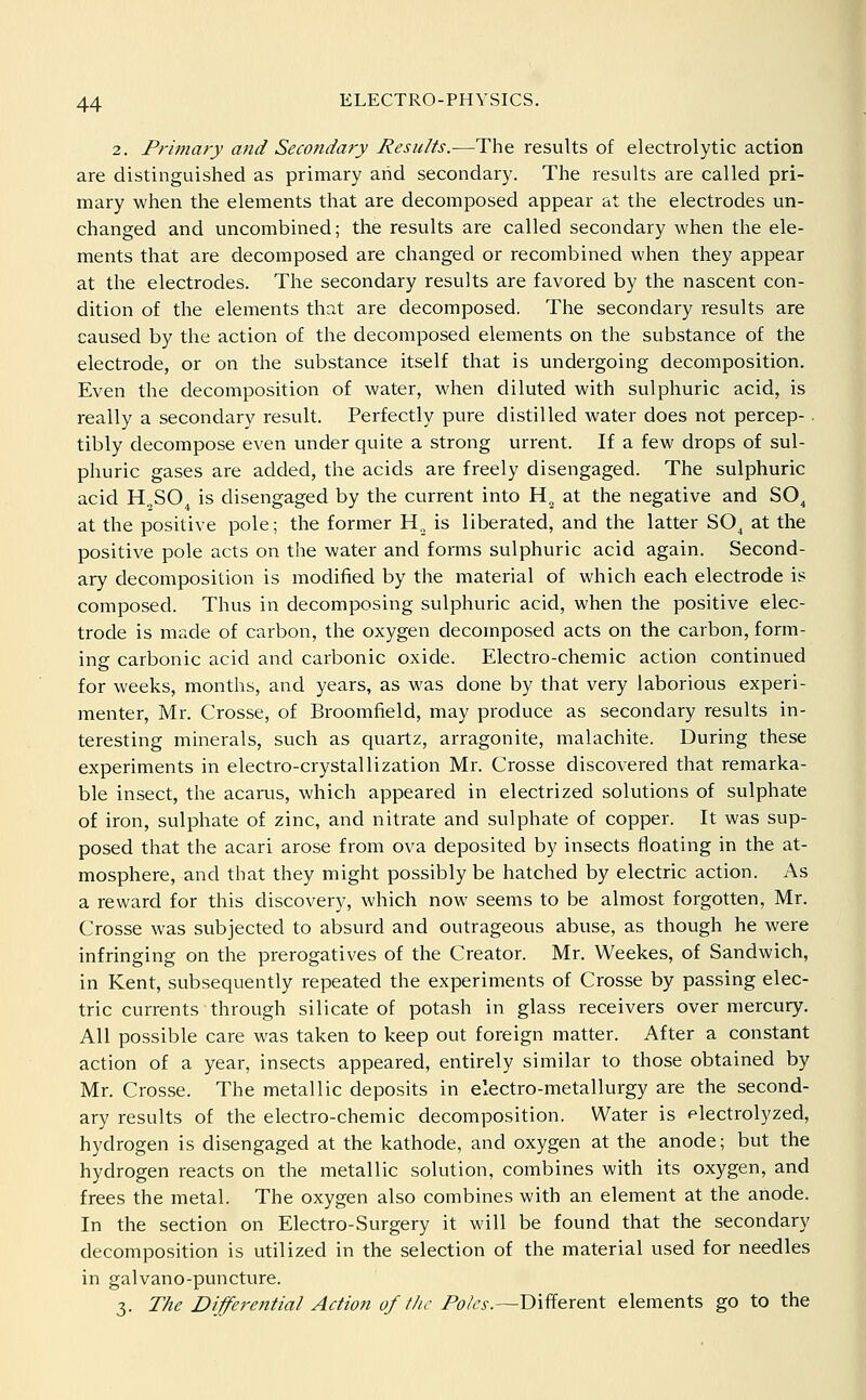 2. Primary and Secondary Results.—The results of electrolytic action are distinguished as primary and secondary. The results are called pri- mary when the elements that are decomposed appear at the electrodes un- changed and uncombined; the results are called secondary when the ele- ments that are decomposed are changed or recombined when they appear at the electrodes. The secondary results are favored by the nascent con- dition of the elements that are decomposed. The secondary results are caused by the action of the decomposed elements on the substance of the electrode, or on the substance itself that is undergoing decomposition. Even the decomposition of water, when diluted with sulphuric acid, is really a secondary result. Perfectly pure distilled water does not percep-. tibly decompose even under quite a strong urrent. If a few drops of sul- phuric gases are added, the acids are freely disengaged. The sulphuric acid H„SO^ is disengaged by the current into H„ at the negative and SO^ at the positive pole; the former H., is liberated, and the latter SO^ at the positive pole acts on the water and forms sulphuric acid again. Second- ary decomposition is modified by the material of which each electrode is composed. Thus in decomposing sulphuric acid, when the positive elec- trode is made of carbon, the oxygen decomposed acts on the carbon, form- ing carbonic acid and carbonic oxide. Electro-chemic action continued for weeks, months, and years, as was done by that very laborious experi- menter, Mr. Crosse, of Broomfield, may produce as secondary results in- teresting minerals, such as quartz, arragonite, malachite. During these experiments in electro-crystallization Mr. Crosse discovered that remarka- ble insect, the acarus, which appeared in electrized solutions of sulphate of iron, sulphate of zinc, and nitrate and sulphate of copper. It was sup- posed that the acari arose from ova deposited by insects floating in the at- mosphere, and that they might possibly be hatched by electric action. As a reward for this discovery, which now seems to be almost forgotten, Mr. Crosse was subjected to absurd and outrageous abuse, as though he were infringing on the prerogatives of the Creator. Mr. Weekes, of Sandwich, in Kent, subsequently repeated the experiments of Crosse by passing elec- tric currents' through silicate of potash in glass receivers over mercury. All possible care was taken to keep out foreign matter. After a constant action of a year, insects appeared, entirely similar to those obtained by Mr. Crosse. The metallic deposits in electro-metallurgy are the second- ary results of the electro-chemic decomposition. Water is electrolyzed, hydrogen is disengaged at the kathode, and oxygen at the anode; but the hydrogen reacts on the metallic solution, combines with its oxygen, and frees the metal. The oxygen also combines with an element at the anode. In the section on Electro-Surgery it will be found that the secondary decomposition is utilized in the selection of the material used for needles in galvano-puncture. 3. The Differential Action of the Poles.—Different elements go to the