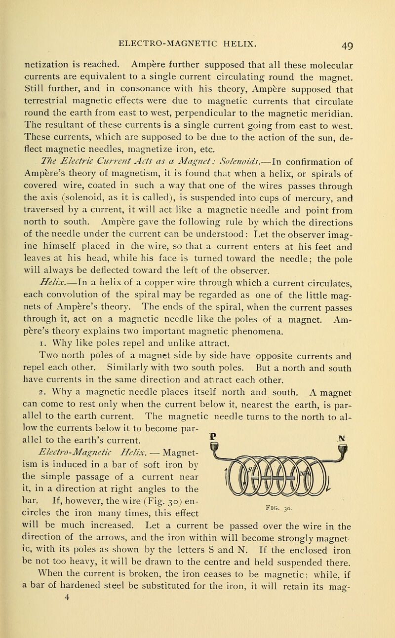 netization is reached. Ampere further supposed that all these molecular currents are equivalent to a single current circulating round the magnet. Still further, and in consonance with his theory, Ampere supposed that terrestrial magnetic effects were due to magnetic currents that circulate round the earth from east to west, perpendicular to the magnetic meridian. The resultant of these currents is a single current going from east to west. These currents, which are supposed to be due to the action of the sun, de- flect magnetic needles, magnetize iron, etc. The Electric Current Acts as a Magnet: Solenoids.—In confirmation of Ampere's theory of magnetism, it is found that when a helix, or spirals of covered wire, coated in such a way that one of the wires passes through the axis (solenoid, as it is called), is suspended into cups of mercury, and traversed by a current, it will act like a magnetic needle and point from north to south. Ampere gave the following rule by which the directions of the needle under the current can be understood: Let the observer imag- ine himself placed in the wire, so that a current enters at his feet and leaves at his head, while his face is turned toward the needle; the pole will always be deflected toward the left of the observer. Helix.—In a helix of a copper wire through which a current circulates, each convolution of the spiral may be regarded as one of the little mag- nets of Ampere's theory. The ends of the spiral, when the current passes through it, act on a magnetic needle like the poles of a magnet. Am- pere's theory explains two important magnetic phenomena. 1. Why like poles repel and unlike attract. Two north poles of a magnet side by side have opposite currents and repel each other. Similarly with two south poles. But a north and south have currents in the same direction and atiract each other. 2. Why a magnetic needle places itself north and south. A magnet can come to rest only when the current below it, nearest the earth, is par- allel to the earth current. The magnetic needle turns to the north to al- low the currents below it to become par- allel to the earth's current. Elcct7-o-Magnetic Helix. — Magnet- ism is induced in a bar of soft iron by the simple passage of a current near it, in a direction at right angles to the bar. If, however, the wire (Fig. 30) en- circles the iron many times, this effect ' ^°' will be much increased. Let a current be passed over the wire in the direction of the arrows, and the iron within will become strongly magnet- ic, with its poles as shown by the letters 8 and N. If the enclosed iron be not too heavy, it will be drawn to the centre and held suspended there. When the current is broken, the iron ceases to be magnetic; while, if a bar of hardened steel be substituted for the iron, it will retain its mag- 4