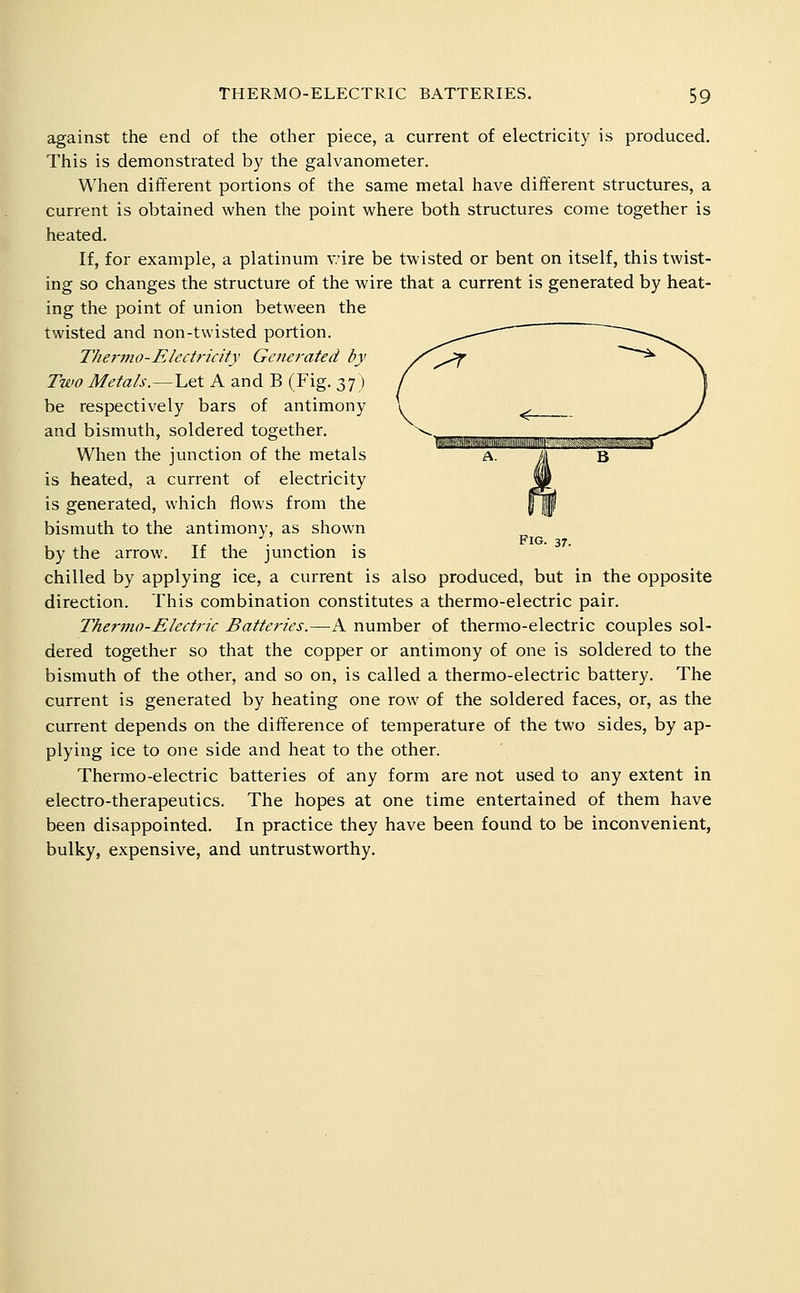 against the end of the other piece, a current of electricity is produced. This is demonstrated by the galvanometer. When different portions of the same metal have different structures, a current is obtained when the point where both structures come together is heated. If, for example, a platinum v.'ire be twisted or bent on itself, this twist- ing so changes the structure of the wire that a current is generated by heat- ing the point of union between the twisted and non-twisted portion. Thermo-Electricity Gctierated by Two Metals.—Let A and B (Fig. 37) be respectively bars of antimony and bismuth, soldered together. When the junction of the metals is heated, a current of electricity is generated, which flows from the bismuth to the antimony, as shown by the arrow. If the junction is chilled by applying ice, a current is also produced, but in the opposite direction. This combination constitutes a thermo-electric pair. Thermo-Electric Batteries.—A number of thermo-electric couples sol- dered together so that the copper or antimony of one is soldered to the bismuth of the other, and so on, is called a thermo-electric battery. The current is generated by heating one row of the soldered faces, or, as the current depends on the difference of temperature of the two sides, by ap- plying ice to one side and heat to the other. Thermo-electric batteries of any form are not used to any extent in electro-therapeutics. The hopes at one time entertained of them have been disappointed. In practice they have been found to be inconvenient, bulky, expensive, and untrustworthy. Fig. 37.