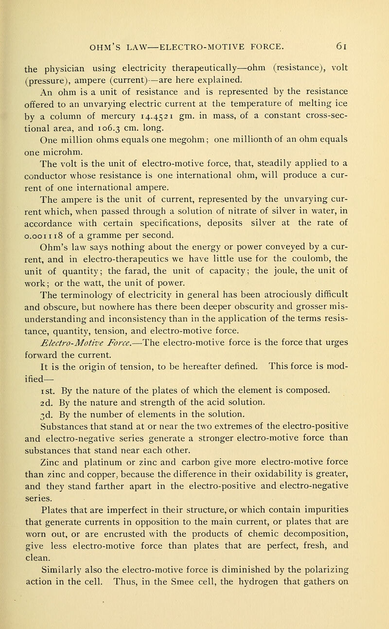 the physician using electricity therapeutically—ohm (resistance), volt (pressure), ampere (current)—are here explained. An ohm is a unit of resistance and is represented by the resistance offered to an unvarying electric current at the temperature of melting ice by a column of mercury 14.4521 gm. in mass, of a constant cross-sec- tional area, and 106.3 cm. long. One million ohms equals one megohm; one millionth of an ohm equals one microhm. The volt is the unit of electro-motive force, that, steadily applied to a conductor whose resistance is one international ohm, will produce a cur- rent of one international ampere. The ampere is the unit of current, represented by the unvarying cur- rent which, when passed through a solution of nitrate of silver in water, in accordance with certain specifications, deposits silver at the rate of 0.001118 of a gramme per second. Ohm's law says nothing about the energy or power conveyed by a cur- rent, and in electro-therapeutics we have little use for the coulomb, the unit of quantity; the farad, the unit of capacity; the joule, the unit of work; or the watt, the unit of power. The terminology of electricity in general has been atrociously difficult and obscure, but nowhere has there been deeper obscurity and grosser mis- understanding and inconsistency than in the application of the terms resis- tance, quantity, tension, and electro-motive force. Electro-Motive Force.—The electro-motive force is the force that urges forward the current. It is the origin of tension, to be hereafter defined. This force is mod- ified— I St. By the nature of the plates of which the element is composed. 2d. By the nature and strength of the acid solution. 3d. By the number of elements in the solution. Substances that stand at or near the two extremes of the electro-positive and electro-negative series generate a stronger electro-motive force than substances that stand near each other. Zinc and platinum or zinc and carbon give more electro-motive force than zinc and copper, because the difference in their oxidability is greater, and they stand farther apart in the electro-positive and electro-negative series. Plates that are imperfect in their structure, or which contain impurities that generate currents in opposition to the main current, or plates that are worn out, or are encrusted with the products of chemic decomposition, give less electro-motive force than plates that are perfect, fresh, and clean. Similarly also the electro-motive force is diminished by the polarizing action in the cell. Thus, in the Smee cell, the hydrogen that gathers on