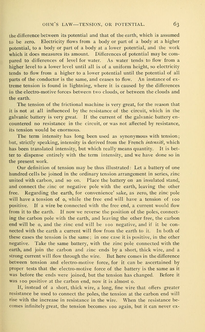 the difference between its potential and that of tlie earth, which is assumed to be zero. Electricity flows from a body or part of a body at a higher potential, to a body or part of a body at a lower potential, and the work which it does measures its amount. Differences of potential may be com- pared to differences of level for water. i\.s water tends to flow from a higher level to a lower level until all is of a uniform height, so electricity tends to flow from a higher to a lower potential until the potential of all parts of the conductor is the same, and ceases to flow. An instance of ex- treme tension is found in lightning, where it is caused by the differences in the electro-motive forces between two clouds, or between the clouds and the earth. The tension of the frictional machine is very great, for the reason that it is not at all influenced by the resistance of the circuit, which in the galvanic battery is very great. If the current of the galvanic battery en- countered no resistance in the circuit, or was not affected by resistance, its tension would be enormous. The term intensity has long been used as synonymous with tension; but, strictly speaking, intensity is derived from the French intensite, which has been translated intensity, but which really means quantity. It is bet- ter to dispense entirely with the term intensity, and we have done so in the present work. Our definition of tension may be thus illustrated: Let a battery of one hundred cells be joined in the ordinary tension arrangement in series, zinc united with carbon, and so on. Place the battery on an insulated stand, and connect the zinc or negative pole with the earth, leaving the other free. Regarding the earth, for convenience' sake, as zero, the zinc pole will have a tension of o, while the free end will have a tension of 100 positive. If a wire be connected with the free end, a current would flow from it to the earth. If now we reverse the position of the poles, connect- ing the carbon pole with the earth, and leaving the other free, the carbon end will be o, and the zinc end will be 100 negative, and if it be con- nected with the earth a current will flow from the earth to it. In both of these cases the tension is the same; in one case it is positive, in the other negative. Take the same battery, with the zinc pole connected with the earth, and join the carbon and zinc ends by a short, thick wire, and a strong current will flow through the wire. But here comes in the difference between tension and electro-motive force, for it can be ascertained by proper tests that the electro-motive force of the battery is the same as it was before the ends were joined, but the tension has changed. Before it was 100 positive at the carbon end, now it is almost o. If, instead of a short, thick wire, a long, fine wire that offers greater resistance be used to connect the poles, the tension at the carbon end will rise with the increase in resistance in the wire. When the resistance be- comes infinitely great, the tension becomes 100 again, but it can never ex-