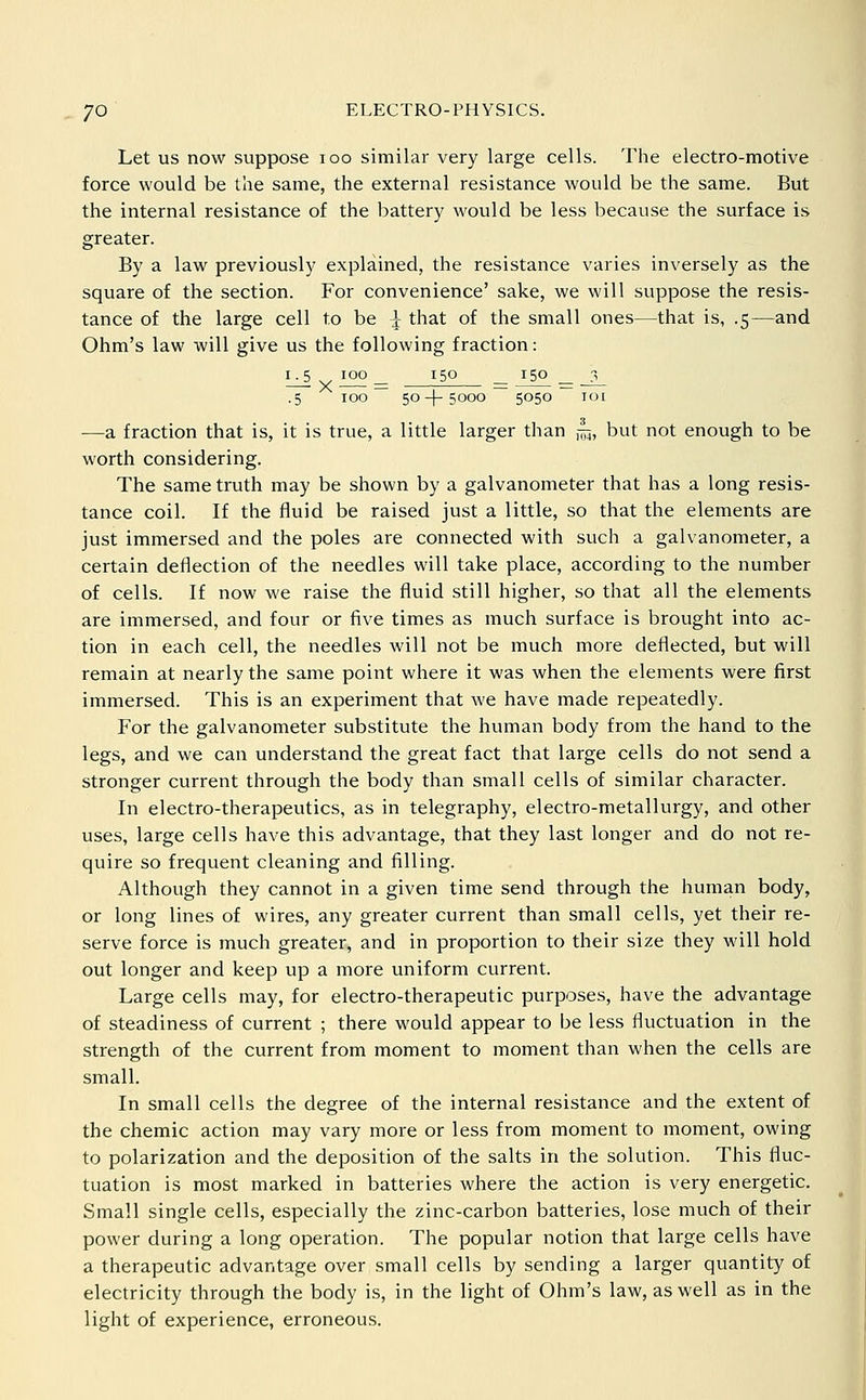 Let us now suppose loo similar very large cells. The electro-motive force would be the same, the external resistance would be the same. But the internal resistance of the battery would be less because the surface is greater. By a law previously explained, the resistance varies inversely as the square of the section. For convenience' sake, we will suppose the resis- tance of the large cell to be i that of the small ones—that is, .5—and Ohm's law will give us the following fraction: i_^ 100 _ 150 _ 150 _ _3_ .5 100 ~ 50-}-5000 ~ 5050 ~ 101 —a fraction that is, it is true, a little larger than ,-^, but not enough to be worth considering. The same truth may be shown by a galvanometer that has a long resis- tance coil. If the fluid be raised just a little, so that the elements are just immersed and the poles are connected with such a galvanometer, a certain deflection of the needles will take place, according to the number of cells. If now we raise the fluid still higher, so that all the elements are immersed, and four or five times as much surface is brought into ac- tion in each cell, the needles will not be much more deflected, but will remain at nearly the same point where it was when the elements were first immersed. This is an experiment that we have made repeatedly. For the galvanometer substitute the human body from the hand to the legs, and we can understand the great fact that large cells do not send a stronger current through the body than small cells of similar character. In electro-therapeutics, as in telegraphy, electro-metallurgy, and other uses, large cells have this advantage, that they last longer and do not re- quire so frequent cleaning and filling. Although they cannot in a given time send through the human body, or long lines of wires, any greater current than small cells, yet their re- serve force is much greater, and in proportion to their size they will hold out longer and keep up a more uniform current. Large cells may, for electro-therapeutic purposes, have the advantage of steadiness of current ; there would appear to be less fluctuation in the strength of the current from moment to moment than when the cells are small. In small cells the degree of the internal resistance and the extent of the chemic action may vary more or less from moment to moment, owing to polarization and the deposition of the salts in the solution. This fluc- tuation is most marked in batteries where the action is very energetic. Small single cells, especially the zinc-carbon batteries, lose much of their power during a long operation. The popular notion that large cells have a therapeutic advantage over small cells by sending a larger quantity of electricity through the body is, in the light of Ohm's law, as well as in the light of experience, erroneous.