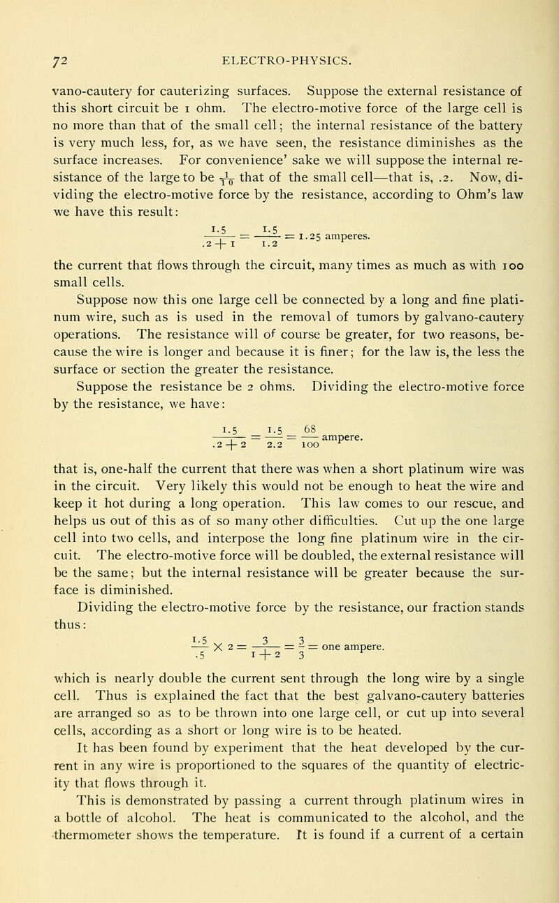vano-cautery for cauterizing surfaces. Suppose the external resistance of this short circuit be i ohm. The electro-motive force of the large cell is no more than that of the small cell; the internal resistance of the battery is very much less, for, as we have seen, the resistance diminishes as the surface increases. For convenience' sake we will suppose the internal re- sistance of the large to be -^^ that of the small cell—that is, .2. Now, di- viding the electro-motive force by the resistance, according to Ohm's law we have this result: 1-5 _ 1-5 2 -|- I 1-2 the current that flows through the circuit, many times as much as with 100 small cells. Suppose now this one large cell be connected by a long and fine plati- num wire, such as is used in the removal of tumors by galvano-cautery operations. The resistance will of course be greater, for two reasons, be- cause the wire is longer and because it is finer; for the law is, the less the surface or section the greater the resistance. Suppose the resistance be 2 ohms. Dividing the electro-motive force by the resistance, we have: 1.5 1.5 68 — — - ampere. .2-)-2 2.2 that is, one-half the current that there was when a short platinum wire was in the circuit. Very likely this would not be enough to heat the wire and keep it hot during a long operation. This law comes to our rescue, and helps us out of this as of so many other difficulties. Cut up the one large cell into two cells, and interpose the long fine platinum wire in the cir- cuit. The electro-motive force will be doubled, the external resistance will be the same; but the internal resistance will be greater because the sur- face is diminished. Dividing the electro-motive force by the resistance, our fraction stands thus: 1-5 3 3 -— X 2 = —I— = - = one ampere. .5 1 + 2 3 which is nearly double the current sent through the long wire by a single cell. Thus is explained the fact that the best galvano-cautery batteries are arranged so as to be thrown into one large cell, or cut up into several cells, according as a short or long wire is to be heated. It has been found by experiment that the heat developed by the cur- rent in any wire is proportioned to the squares of the quantity of electric- ity that flows through it. This is demonstrated by passing a current through platinum wires in a bottle of alcohol. The heat is communicated to the alcohol, and the thermometer shows the temperature. It is found if a current of a certain