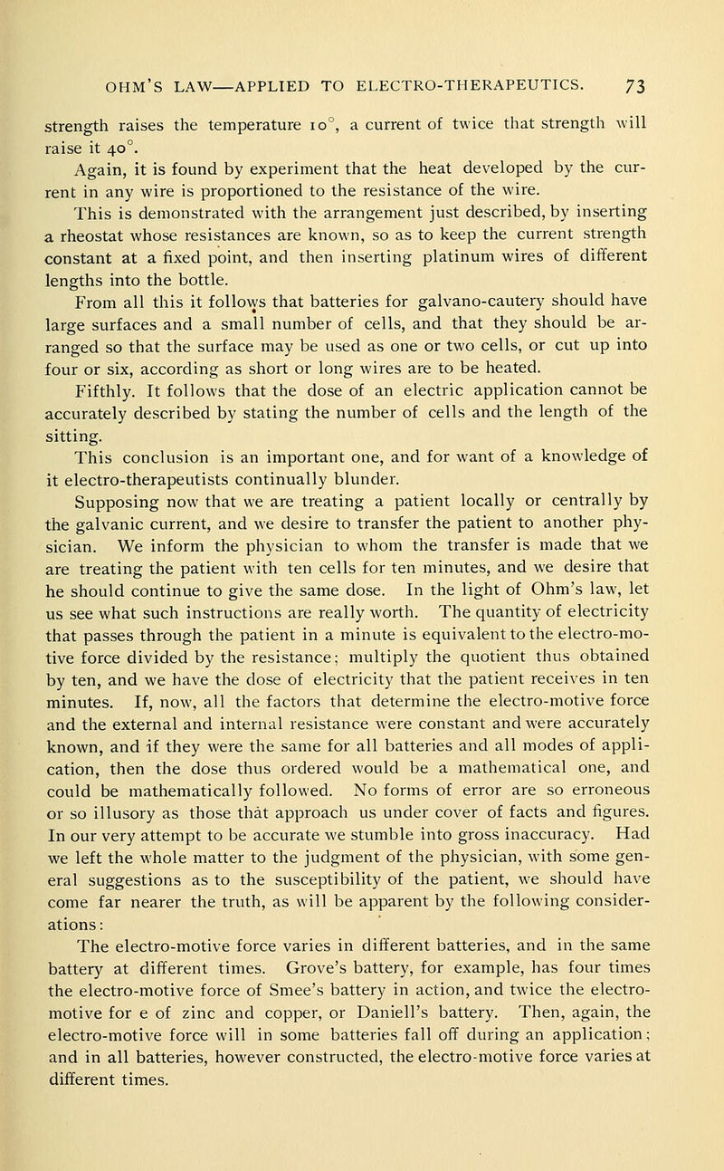 Strength raises the temperature 10°, a current of twice that strength will raise it 40°. Again, it is found by experiment that the heat developed by the cur- rent in any wire is proportioned to the resistance of the wire. This is demonstrated with the arrangement just described, by inserting a rheostat whose resistances are known, so as to keep the current strength constant at a fixed point, and then inserting platinum wires of different lengths into the bottle. From all this it follo\ys that batteries for galvano-cautery should have large surfaces and a small number of cells, and that they should be ar- ranged so that the surface may be used as one or two cells, or cut up into four or six, according as short or long wires are to be heated. Fifthly. It follows that the dose of an electric application cannot be accurately described by stating the number of cells and the length of the sitting. This conclusion is an important one, and for w^ant of a knowledge of it electro-therapeutists continually blunder. Supposing now that we are treating a patient locally or centrally by the galvanic current, and we desire to transfer the patient to another phy- sician. We inform the physician to whom the transfer is made that we are treating the patient with ten cells for ten minutes, and we desire that he should continue to give the same dose. In the light of Ohm's law, let us see what such instructions are really worth. The quantity of electricity that passes through the patient in a minute is equivalent to the electro-mo- tive force divided by the resistance; multiply the quotient thus obtained by ten, and we have the dose of electricity that the patient receives in ten minutes. If, now, all the factors that determine the electro-motive force and the external and internal resistance were constant and were accurately known, and if they were the same for all batteries and all modes of appli- cation, then the dose thus ordered would be a mathematical one, and could be mathematically followed. No forms of error are so erroneous or so illusory as those that approach us under cover of facts and figures. In our very attempt to be accurate we stumble into gross inaccuracy. Had we left the whole matter to the judgment of the physician, with some gen- eral suggestions as to the susceptibility of the patient, we should have come far nearer the truth, as will be apparent by the following consider- ations : The electro-motive force varies in different batteries, and in the same battery at different times. Grove's battery, for example, has four times the electro-motive force of Smee's battery in action, and twice the electro- motive for e of zinc and copper, or Daniell's battery. Then, again, the electro-motive force will in some batteries fall off during an application; and in all batteries, however constructed, the electro-motive force varies at different times.