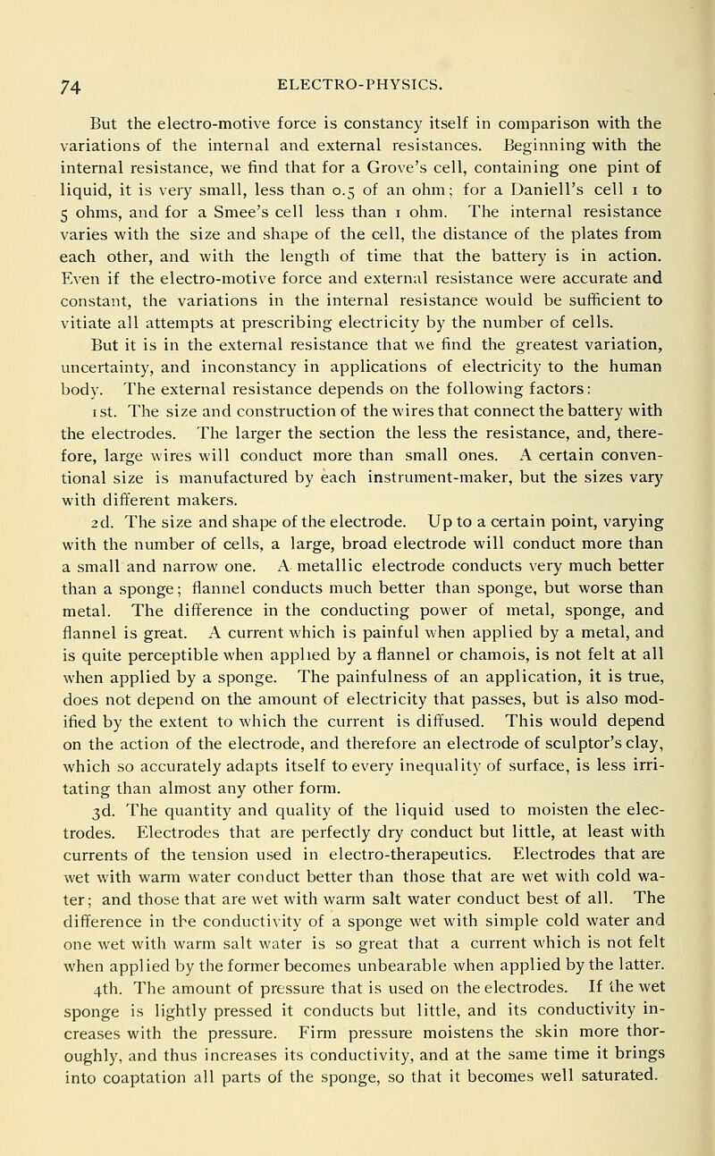 But the electro-motive force is constancy itself in comparison with the variations of the internal and external resistances. Beginning with the internal resistance, we find that for a Grove's cell, containing one pint of liquid, it is very small, less than 0.5 of an ohm; for a Daniell's cell i to 5 ohms, and for a Smee's cell less than i ohm. The internal resistance varies with the size and shape of the cell, the distance of the plates from each other, and with the length of time that the battery is in action. Even if the electro-motive force and external resistance were accurate and constant, the variations in the internal resistance would be sufificient to vitiate all attempts at prescribing electricity by the number of cells. But it is in the external resistance that we find the greatest variation, uncertainty, and inconstancy in applications of electricity to the human body. The external resistance depends on the following factors: I St. The size and construction of the wires that connect the battery with the electrodes. The larger the section the less the resistance, and, there- fore, large Avires will conduct more than small ones. A certain conven- tional size is manufactured by each instrument-maker, but the sizes vary with different makers. 2d. The size and shape of the electrode. Up to a certain point, varying with the number of cells, a large, broad electrode will conduct more than a small and narrow one. A metallic electrode conducts very much better than a sponge; flannel conducts much better than sponge, but worse than metal. The difference in the conducting power of metal, sponge, and flannel is great. A current which is painful when applied by a metal, and is quite perceptible when applied by a flannel or chamois, is not felt at all when applied by a sponge. The painfulness of an application, it is true, does not depend on the amount of electricity that passes, but is also mod- ified by the extent to which the current is diffused. This would depend on the action of the electrode, and therefore an electrode of sculptor's clay, which so accurately adapts itself to every inequality of surface, is less irri- tating than almost any other form. 3d. The quantity and quality of the liquid used to moisten the elec- trodes. Electrodes that are perfectly dry conduct but little, at least with currents of the tension used in electro-therapeutics. Electrodes that are wet with warm water conduct better than those that are wet with cold wa- ter; and those that are wet with warm salt water conduct best of all. The difference in the conductivity of a sponge wet with simple cold water and one wet with warm salt water is so great that a current which is not felt when applied by the former becomes unbearable when applied by the latter. 4th. The amount of pressure that is used on the electrodes. If the wet sponge is lightly pressed it conducts but little, and its conductivity in- creases with the pressure. Firm pressure moistens the skin more thor- oughly, and thus increases its conductivity, and at the same time it brings into coaptation all parts of the sponge, so that it becomes well saturated.