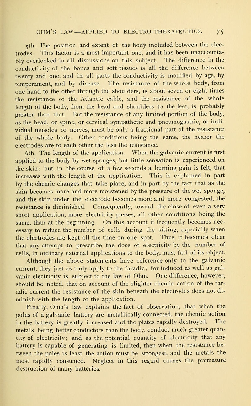 5th. The position and extent of thie body included between the elec- trodes. This factor is a most important one, and it has been unaccounta- bly overlooked in all discussions on this subject. The difference in the conductivity of the bones and soft tissues is all the difference between twenty and one, and in all parts the conductivity is modified by age, by temperament, and by disease. The resistance of the whole body, from one hand to the other through the shoulders, is about seven or eight times the resistance of the Atlantic cable, and the resistance of the whole length of the body, from the head and shoulders to the feet, is probably greater than that. But the resistance of any limited portion of the body, as the head, or spine, or cervical sympathetic and pneumogastric, or indi- vidual muscles or nerves, must be only a fractional part of the resistance of the whole body. Other conditions being the same, the nearer the electrodes are to each other the less the resistance. 6th. The length of the application. When the galvanic current is first applied to the body by wet sponges, but little sensation is experienced on the skin; but in the course of a few seconds a burning pain is felt, that increases with the length of the application. This is explained in part by the chemic changes that take place, and in part by the fact that as the skin becomes more and more moistened by the pressure of the wet sponge, and the skin under the electrode becomes more and more congested, the resistance is diminished. Consequently, toward the close of even a very short application, more electricity passes, all other conditions being the same, than at the beginning. On this account it frequently becomes nec- essary to reduce the number of cells during the sitting, especially when the electrodes are kept all the time on one spot. Thus it becomes clear that any attempt to prescribe the dose of electricity by the number of cells, in ordinary external applications to the body, must fail of its object. Although the above statements have reference only to the galvanic current, they just as truly apply to the faradic; for induced as well as gal- vanic electricity is subject to the law of Ohm. One difference, however, should be noted, that on account of the slighter chemic action of the far- adic current the resistance of the skin beneath the electrodes does not di- minish with the length of the application. Finally, Ohm's law explains the fact of observation, that when the poles of a galvanic battery are metallically connected, the chemic action in the battery is greatly increased and the plates rapidly destroyed. The metals, being better conductors than the body, conduct much greater quan- tity of electricity; and as the potential quantity of electricity that any battery is capable of generating is limited, then when the resistance be- tween the poles is least the action must be strongest, and the metals the most rapidly consumed. Neglect in this regard causes the premature destruction of many batteries.