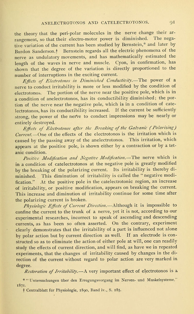 the theory that the peri-polar molecules in the nerve change their ar- rangement, so that their electro-motor power is diminished. The nega- tive variation of the current has been studied by Bernstein,* and later by Burdon Sanderson.f Bernstein regards all the electric phenomena of the nerve as undulatory movements, and has mathematically estimated the length of the waves in nerve and muscle. Cyon, in confirmation, has shown that the degree of the variation is directly proportioned to the number of interruptions in the exciting current. Effects of Ekctj'otonos in Diminished Conductivity.—The power of a nerve to conduct irritability is more or less modified by the condition of electrotonos. The portion of the nerve near the positive pole, which is in a condition of anelectrotonos, has its conductibility diminished; the por- tion of the nerve near the negative pole, w^hich is in a condition of cate- lectrotonos, has its conductibility increased. If the current be sufficiently strong, the power of the nerVe to conduct impressions may be nearly or entirely destroyed. Effects of Electrotonos after the Breaking of the Galvanic (Polarizing) Current—One of the effects of the electrotonos is the irritation which is caused by the passing away of the anelectrotonos. This irritation, which appears at the positive pole, is shown either by a contraction or by a tet- anic condition. Positive Modification and Negative Modification.—^\\e nerve which is in a condition of catelectrotonos at the negative pole is greatly modified by the breaking of the polarizing current. Its irritability is thereby di- minished. This diminution of irritability is called the  negative modi- fication. At the positive pole in the catelectrotonic region, an increase of irritability, or positive modification, appears on breaking the current. This increase and diminution of irritability continue for some time after the polarizing current is broken. Physiologic Effects of Cur7-ent Direction.—Although it is impossible to confine the current to the trunk of a nerve, yet it is not, according to our experimental researches, incorrect to speak of ascending and descending currents, as has been so often asserted. On the contrary, experiment clearly demonstrates that the irritability of a part is influenced not alone by polar action but by current direction as well. If an electrode is con- structed so as to eliminate the action of either pole at will, one can readily study the effects of current direction, and will find, as have we in repeated experiments, that the changes of irritability caused by changes in the di- rection of the current without regard to polar action are very marked in degree. Restoration of Irritability.—A very important effect of electrotonos is a *  Untersuchungen iiber den Erregungsvorgang im Nerven- und Muskelsysteme, 1871. f Centralblatt fiir Physiologic, 1890, Band iv., S. 185.