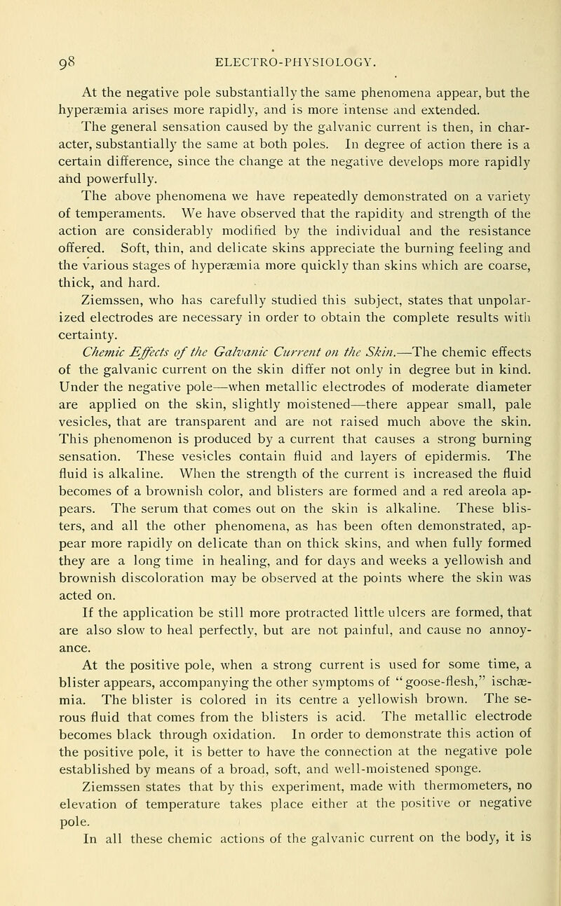 At the negative pole substantially the same phenomena appear, but the hyperaemia arises more rapidly, and is more intense and extended. The general sensation caused by the galvanic current is then, in char- acter, substantially the same at both poles. In degree of action there is a certain difference, since the change at the negative develops more rapidly and powerfully. The above phenomena we have repeatedly demonstrated on a variety of temperaments. We have observed that the rapidity and strength of the action are considerably modified by the individual and the resistance offered. Soft, thin, and delicate skins appreciate the burning feeling and the various stages of hyperaemia more quickly than skins which are coarse, thick, and hard. Ziemssen, who has carefully studied this subject, states that unpolar- ized electrodes are necessary in order to obtain the complete results with certainty. Chemic Effects of the Galvanic Current on the Skin.—The chemic effects of the galvanic current on the skin differ not only in degree but in kind. Under the negative pole—when metallic electrodes of moderate diameter are applied on the skin, slightly moistened—there appear small, pale vesicles, that are transparent and are not raised much above the skin. This phenomenon is produced by a current that causes a strong burning sensation. These vesicles contain fluid and layers of epidermis. The fluid is alkaline. When the strength of the current is increased the fluid becomes of a brownish color, and blisters are formed and a red areola ap- pears. The serum that comes out on the skin is alkaline. These blis- ters, and all the other phenomena, as has been often demonstrated, ap- pear more rapidly on delicate than on thick skins, and when fully formed they are a long time in healing, and for days and weeks a yellowish and brownish discoloration may be observed at the points where the skin was acted on. If the application be still more protracted little ulcers are formed, that are also slow to heal perfectly, but are not painful, and cause no annoy- ance. At the positive pole, when a strong current is used for some time, a blister appears, accompanying the other symptoms of  goose-flesh, ischae- mia. The blister is colored in its centre a yellowish brown. The se- rous fluid that comes from the blisters is acid. The metallic electrode becomes black through oxidation. In order to demonstrate this action of the positive pole, it is better to have the connection at the negative pole established by means of a broad, soft, and well-moistened sponge. Ziemssen states that by this experiment, made with thermometers, no elevation of temperature takes place either at the positive or negative pole. In all these chemic actions of the galvanic current on the body, it is