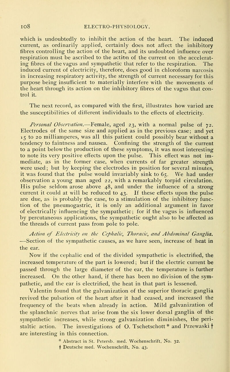 which is undoubtedly to inhibit the action of the heart. The induced current, as ordinarily applied, certainly does not affect the inhibitory fibres controlling the action of the heart, and its undoubted influence over respiration must be ascribed to the action of the current on the accelerat- ing fibres of the vagus and sympathetic that refer to the respiration. The induced current of electricity, therefore, does good in chloroform narcosis in increasing respiratory activity, the strength of current necessary for this purpose being insufficient to materially interfere with the movements of the heart through its action on the inhibitory fibres of the vagus that con- trol it. The next record, as compared with the first, illustrates how varied are the susceptibilities of different individuals to the effects of electricity. Personal Observation.—Female, aged 23, with a normal pulse of 72. Electrodes of the same size and applied as in the previous case; and yet 15 to 20 milliamperes, was all this patient could possibly bear without a tendency to faintness and nausea. Confining the strength of the current to a point below the production of these symptoms, it was most interesting to note its very positive effects upon the pulse. This effect was not im- mediate, as in the former case, when currents of far greater strength were used; but by keeping the electrodes in position for several minutes, it was found that the pulse would invariably sink to 65. We had under observation a young man aged 22, with a remarkably torpid circulation. His pulse seldom arose above 48, and under the influence of a strong current it could at will be reduced to 43. If these effects upon the pulse are due, as is probably the case, to a stimulation of the inhibitory func- tion of the pneumogastric, it is only an additional argument in favor of electrically influencing the sympathetic; for if the vagus is influenced by percutaneous applications, the sympathetic ought also to be affected as the threads of current pass from pole to pole. Action of Electricity on the Cephalic, Thoracic, and Abdominal Ganglia. —Section of the sympathetic causes, as we have seen, increase of heat in the ear. Now if the cephalic end of the divided sympathetic is electrified, the increased temperature of the part is lowered; but if the electric current be passed through the large diameter of the ear, the temperature is further increased. On the other hand, if there has been no division of the sym- pathetic, and the ear is electrified, the heat in that part is lessened. Valentin found that the galvanization of the superior thoracic ganglia revived the pulsation of the heart after it had ceased, and increased the frequency of the beats when already in action. Mild galvanization of the splanchnic nerves that arise from the six lower dorsal ganglia of the sympathetic increases, while strong galvanization diminishes, the peri- staltic action. The investigations of O. Tschetschott * and Przewaski f are interesting in this connection. * Abstract in St. Petersb. med. Wochenschrift, No. 32. f Deutsche med. Wochenschrift, No. 43.