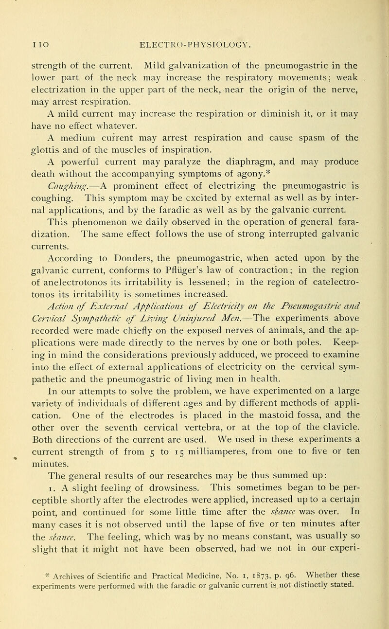 Strength of the current. Mild galvanization of the pneumogastric in the lower part of the neck may increase the respiratory movements; weak electrization in the upper part of the neck, near the origin of the nerve, may arrest respiration. A mild current may increase the respiration or diminish it, or it may have no effect whatever. A medium current may arrest respiration and cause spasm of the glottis and of the muscles of inspiration. A powerful current may paralyze the diaphragm, and may produce death without the accompanying symptoms of agony.* Coughing.—A prominent effect of electrizing the pneumogastric is coughing. This symptom may be excited by external as well as by inter- nal applications, and by the faradic as well as by the galvanic current. This phenomenon w^e daily observed in the operation of general fara- dization. The same effect follows the use of strong interrupted galvanic currents. According to Bonders, the pneumogastric, when acted upon by the galvanic current, conforms to Pfiiiger's law of contraction; in the region of anelectrotonos its irritability is lessened; in the region of catelectro- tonos its irritability is sometimes increased. Action of External Applications of Electricity on the Pnetimogastric and Cervical Sympathetic of Living Uninjured Men.—The experiments above recorded were made chiefly on the exposed nerves of animals, and the ap- plications were made directly to the nerves by one or both poles. Keep- ing in mind the considerations previously adduced, we proceed to examine into the effect of external applications of electricity on the cervical sym- pathetic and the pneumogastric of living men in health. In our attempts to solve the problem, we have experimented on a large variety of individuals of different ages and by different methods of appli- cation. One of the electrodes is placed in the mastoid fossa, and the other over the seventh cervical vertebra, or at the top of the clavicle. Both directions of the current are used. We used in these experiments a current strength of from 5 to 15 milliamperes, from one to five or ten minutes. The general results of our researches may be thus summed up: I. A slight feeling of drowsiness. This sometimes began to be per- ceptible shortly after the electrodes were applied, increased up to a certajn point, and continued for some little time after the stance was over. In many cases it is not observed until the lapse of five or ten minutes after the seance. The feeling, which was by no means constant, was usually so slight that it might not have been observed, had we not in our experi- * Archives of .Scientific and Practical Medicine, No. i, 1873, p. 96. Whether these experiments were performed with the faradic or galvanic current is not distinctly stated.
