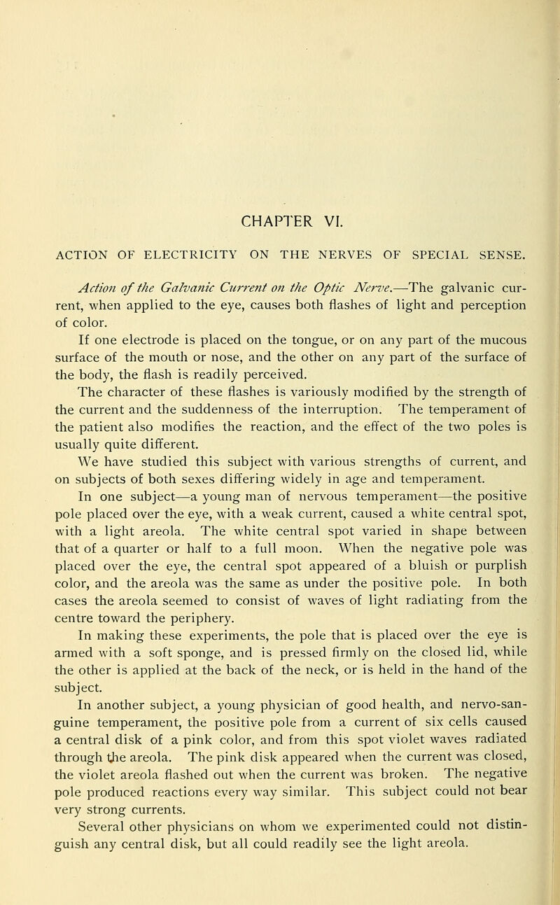 ACTION OF ELECTRICITY ON THE NERVES OF SPECIAL SENSE. Action of the Galvanic Ciirre?tt o?i the Optic Nerite.—The galvanic cur- rent, when applied to the eye, causes both flashes of light and perception of color. If one electrode is placed on the tongue, or on any part of the mucous surface of the mouth or nose, and the other on any part of the surface of the body, the flash is readily perceived. The character of these flashes is variously modified by the strength of the current and the suddenness of the interruption. The temperament of the patient also modifies the reaction, and the effect of the two poles is usually quite different. We have studied this subject with various strengths of current, and on subjects of both sexes differing widely in age and temperament. In one subject—a young man of nervous temperament—the positive pole placed over the eye, with a weak current, caused a white central spot, with a light areola. The white central spot varied in shape between that of a quarter or half to a full moon. When the negative pole was placed over the eye, the central spot appeared of a bluish or purplish color, and the areola was the same as under the positive pole. In both cases the areola seemed to consist of waves of light radiating from the centre toward the periphery. In making these experiments, the pole that is placed over the eye is armed with a soft sponge, and is pressed firmly on the closed lid, while the other is applied at the back of the neck, or is held in the hand of the subject. In another subject, a young physician of good health, and nervo-san- guine temperament, the positive pole from a current of six cells caused a central disk of a pink color, and from this spot violet waves radiated through tjie areola. The pink disk appeared when the current was closed, the violet areola flashed out when the current was broken. The negative pole produced reactions every way similar. This subject could not bear very strong currents. Several other physicians on whom we experimented could not distin- guish any central disk, but all could readily see the light areola.