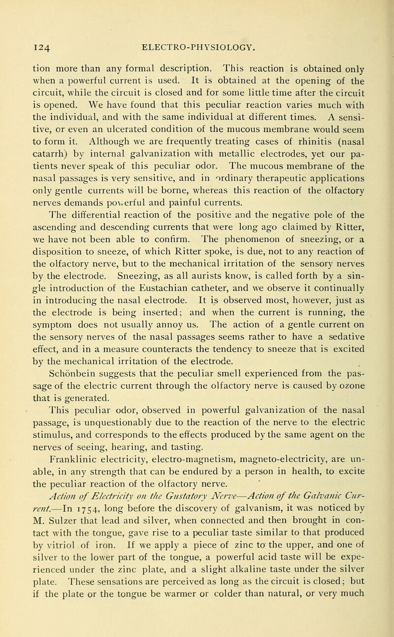 tion more than any formal description. This reaction is obtained only when a powerful current is used. It is obtained at the opening of the circuit, while the circuit is closed and for some little time after the circuit is opened. We have found that this peculiar reaction varies much with the individual, and with the same individual at different times. A sensi- tive, or even an ulcerated condition of the mucous membrane would seem to form it. Although we are frequently treating cases of rhinitis (nasal catarrh) by internal galvanization with metallic electrodes, yet our pa- tients never speak of this peculiar odor. The mucous membrane of the nasal passages is very sensitive, and in ordinary therapeutic applications only gentle currents will be borne, whereas this reaction of the olfactory nerves demands po\verful and painful currents. The differential reaction of the positive and the negative pole of the ascending and descending currents that were long ago claimed by Ritter, we have not been able to confirm. The phenomenon of sneezing, or a disposition to sneeze, of which Ritter spoke, is due, not to any reaction of the olfactory nerve, but to the mechanical irritation of the sensory nerves by the electrode. Sneezing, as all aurists know, is called forth by a sin- gle introduction of the Eustachian catheter, and we observe it continually in introducing the nasal electrode. It is observed most, however, just as the electrode is being inserted; and when the current is running, the symptom does not usually annoy us. The action of a gentle current on the sensory nerves of the nasal passages seems rather to have a sedative effect, and in a measure counteracts the tendency to sneeze that is excited by the mechanical irritation of the electrode. Schonbein suggests that the peculiar smell experienced from the pas- sage of the electric current through the olfactory nerve is caused by ozone that is generated. This peculiar odor, observed in powerful galvanization of the nasal passage, is unquestionably due to the reaction of the nerve to the electric stimulus, and corresponds to the effects produced by the same agent on the nerves of seeing, hearing, and tasting. Franklinic electricity, electro-magnetism, magneto-electricity, are un- able, in any strength that can be endured by a person in health, to excite the peculiar reaction of the olfactory nerve. Action of Electricity oti the Gustatory Nerve—Action of the Galvanic Cur- rent.—In 1754, long before the discovery of galvanism, it was noticed by M. Sulzer that lead and silver, when connected and then brought in con- tact with the tongue, gave rise to a peculiar taste similar to that produced by vitriol of iron. If we apply a piece of zinc to' the upper, and one of silver to the lower part of the tongue, a powerful acid taste will be expe- rienced under the zinc plate, and a slight alkaline taste under the silver plate. These sensations are perceived as long as the circuit is closed ; but if the plate or the tongue be warmer or colder than natural, or very much