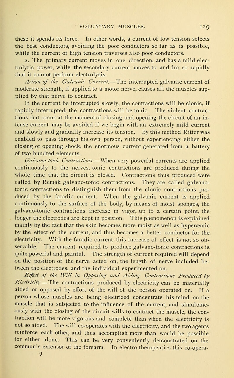 these it spends its force. In other words, a current of low tension selects the best conductors, avoiding the poor conductors so far as is possible, while the current of high tension traverses also poor conductors. 2. The primary current moves in one direction, and has a mild elec- trolytic power, while the secondary current moves to and fro so rapidly that it cannot perform electrolysis. Actio?i of the Galvanic Current.—The interrupted galvanic current of moderate strength, if applied to a motor nerve, causes all the muscles sup- plied by that nerve to contract. If the current be interrupted slowly, the contractions will be clonic, if rapidly interrupted, the contractions will be tonic. The violent contrac- tions that occur at the moment of closing and opening the circuit of an in- tense current may be avoided if we begin with an extremely mild current and slowly and gradually increase its tension. By this method Ritterwas enabled to pass through his own person, without experiencing either the closing or opening shock, the enormous current generated from a battery of two hundred elements. Galvano-tonic Contractions.—When very powerful currents are applied continuously to the nerves, tonic contractions are produced during the whole time that the circuit is closed. Contractions thus produced were called by Remak galvano-tonic contractions. They are called galvano- tonic contractions to distinguish them from the clonic contractions pro- duced by the faradic current. When the galvanic current is applied continuously to the surface of the body, by means of moist sponges, the galvano-tonic contractions increase in vigor, up to a certain point, the longer the electrodes are kept in position. This phenomenon is explained mainly by the fact that the skin becomes more moist as well as hyperffimic by the effect of the current, and thus becomes a better conductor for the electricity. With the faradic current this increase of effect is not so ob- servable. The current required to produce galvano-tonic contractions is quite powerful and painful. The strength of current required will depend on the position of the nerve acted on, the length of nerve included be- tween the electrodes, and the individual experimented on. Effect of the Will in Opposing aiid Aiding Contractions Produced by Electricity.—The contractions produced by electricity can be materially aided or opposed by effort of the will of the person operated on. If a person whose muscles are being electrized concentrate his mind on the muscle that is subjected to the influence of the current, and simultane- ously with the closing of the circuit wills to contract the muscle, the con- traction will be more vigorous and complete than when the electricity is not so aided. The will co-operates with the electricity, and the two agents reinforce each other, and thus accomplish more than would be possible for either alone. This can be very conveniently demonstrated on the communis extensor of the forearm. In electro-therapeutics this co-opera- 9