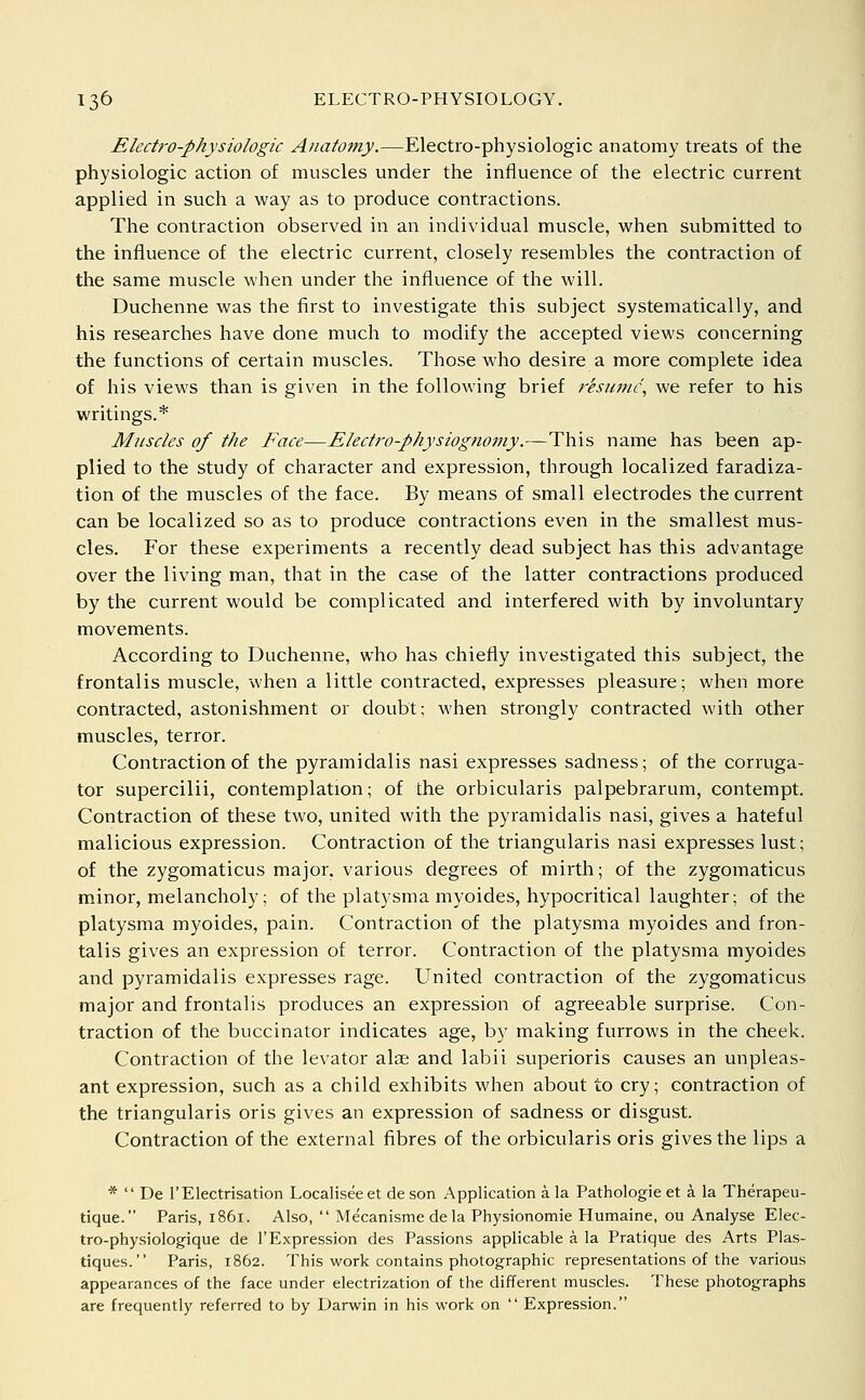 Electro-physiologic Anatomy.—Electro-physiologic anatomy treats of the physiologic action of muscles under the influence of the electric current applied in such a way as to produce contractions. The contraction observed in an individual muscle, when submitted to the influence of the electric current, closely resembles the contraction of the same muscle when under the influence of the will. Duchenne was the first to investigate this subject systematically, and his researches have done much to modify the accepted views concerning the functions of certain muscles. Those who desire a more complete idea of his views than is given in the following brief rksunic\ we refer to his writings.* Muscles of the Face—Electro-physiognomy.—This name has been ap- plied to the study of character and expression, through localized faradiza- tion of the muscles of the face. By means of small electrodes the current can be localized so as to produce contractions even in the smallest mus- cles. For these experiments a recently dead subject has this advantage over the living man, that in the case of the latter contractions produced by the current would be complicated and interfered with by involuntary movements. According to Duchenne, who has chiefly investigated this subject, the frontalis muscle, when a little contracted, expresses pleasure; when more contracted, astonishment or doubt; when strongly contracted with other muscles, terror. Contraction of the pyramidalis nasi expresses sadness; of the corruga- tor supercilii, contemplation; of the orbicularis palpebrarum, contempt. Contraction of these two, united with the pyramidalis nasi, gives a hateful malicious expression. Contraction of the triangularis nasi expresses lust; of the zygomaticus major, various degrees of mirth; of the zygomaticus minor, melancholy; of the platysma myoides, hypocritical laughter; of the platysma myoides, pain. Contraction of the platysma myoides and fron- talis gives an expression of terror. Contraction of the platysma myoides and pyramidalis expresses rage. United contraction of the zygomaticus major and frontalis produces an expression of agreeable surprise. Con- traction of the buccinator indicates age, by making furrows in the cheek. Contraction of the levator alae and labii superioris causes an unpleas- ant expression, such as a child exhibits when about to cry; contraction of the triangularis oris gives an expression of sadness or disgust. Contraction of the external fibres of the orbicularis oris gives the lips a *  De I'Electrisation Localiseeet deson Application a la Pathologic et a la Therapeu- tique. Paris, 1861. Also,  Mecanisme de la Physionomie Humaine, ou Analyse Elec- tro-physiologique de 1'Expression des Passions applicable a la Pratique des Arts Plas- tiques. Paris, 1862. This work contains photographic representations of the various appearances of the face under electrization of the different muscles. These photographs are frequently referred to by Darwin in his work on  Expression.