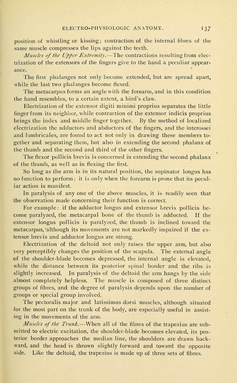 position of whistling or kissing; contraction of the internal fibres of the same muscle compresses the lips against the teeth. Muscles of the Uppei' Extremity.—The contractions resulting from elec- trization of the extensors of the fingers give to the hand a peculiar appear- ance. The first phalanges not only become extended, but are spread apart, while the last two phalanges become flexed. The metacarpus forms an angle with the forearm, and in this condition the hand resembles, to a certain extent, a bird's claw. Electrization of the extensor digiti minimi proprius separates the little finger from its neighbor, while contraction of the extensor indicis proprius brings the index and middle finger together. By the method of localized electrization the adductors and abductors of the fingers, and the interossei and lumbricales, are found to act not only in drawing these members to- gether and separating them, but also in extending the second phalanx of the thumb and the second and third of the other fingers. The flexor pollicis brevis is concerned in extending the second phalanx of the thumb, as well as in flexing the first. So long as the arm is in its natural position, the supinator longus has no function to perform ; it is only when the forearm is prone that its pecul- iar action is manifest. In paralysis of any one of the above muscles, it is readily seen that the observation made concerning their function is correct. For example: if the adductor longus and extensor brevis pollicis be- come paralyzed, the metacarpal bone of the thumb is adducted. If the extensor longus pollicis is paralyzed, the thumb is inclined toward the metacarpus, 'although its movements are not markedly impaired if the ex- tensor brevis and adductor longus are strong. Electrization of the deltoid not only raises the upper arm, but also very perceptibly changes the position of the scapula. The external angle of the shoulder-blade becomes depressed, the internal angle is elevated, while the distance between its posterior spinal border and the ribs is slightly increased. In paralysis of the deltoid the arm hangs by the side almost completely helpless. The muscle is composed of three distinct groups of fibres, and the degree of paralysis depends upon the number of groups or special group involved. The pectoralis major and latissimus dorsi muscles, although situated for the most part on the trunk of the body, are especially useful in assist- ing in the movements of the arm. Muscles of the Trunk.—When all of the fibres of the trapezius are sub- mitted to electric excitation, the shoulder-blade becomes elevated, its pos- terior border approaches the median line, the shoulders are drawn back- ward, and the head is thrown slightly forward and toward the opposite side. Like the deltoid, the trapezius is made up of three sets of fibres.