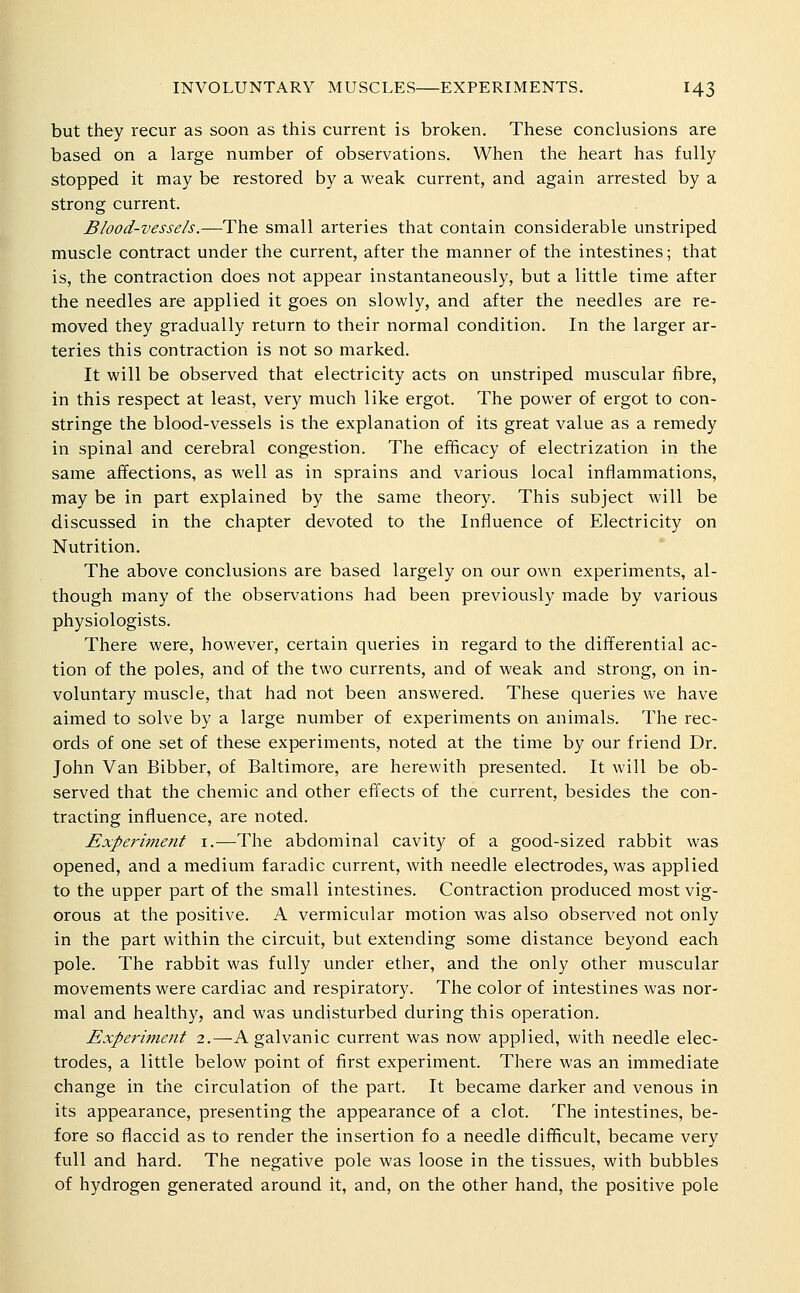 but they recur as soon as this current is broken. These conclusions are based on a large number of observations. When the heart has fully stopped it may be restored by a weak current, and again arrested by a strong current. Blood-vessels.—The small arteries that contain considerable unstriped muscle contract under the current, after the manner of the intestines; that is, the contraction does not appear instantaneously, but a little time after the needles are applied it goes on slowly, and after the needles are re- moved they gradually return to their normal condition. In the larger ar- teries this contraction is not so marked. It will be observed that electricity acts on unstriped muscular fibre, in this respect at least, very much like ergot. The power of ergot to con- stringe the blood-vessels is the explanation of its great value as a remedy in spinal and cerebral congestion. The efficacy of electrization in the same affections, as well as in sprains and various local inflammations, may be in part explained by the same theory. This subject will be discussed in the chapter devoted to the Influence of Electricity on Nutrition. The above conclusions are based largely on our own experiments, al- though many of the observations had been previously made by various physiologists. There were, however, certain queries in regard to the differential ac- tion of the poles, and of the two currents, and of weak and strong, on in- voluntary muscle, that had not been answered. These queries we have aimed to solve by a large number of experiments on animals. The rec- ords of one set of these experiments, noted at the time by our friend Dr. John Van Bibber, of Baltimore, are herewith presented. It will be ob- served that the chemic and other effects of the current, besides the con- tracting influence, are noted. Experi?7ient i.—The abdominal cavity of a good-sized rabbit was opened, and a medium faradic current, with needle electrodes, was applied to the upper part of the small intestines. Contraction produced most vig- orous at the positive. A vermicular motion was also observed not only in the part within the circuit, but extending some distance beyond each pole. The rabbit was fully under ether, and the only other muscular movements were cardiac and respiratory. The color of intestines was nor- mal and healthy, and was undisturbed during this operation. Experiment 2.—A galvanic current was now applied, with needle elec- trodes, a little below point of first experiment. There was an immediate change in the circulation of the part. It became darker and venous in its appearance, presenting the appearance of a clot. The intestines, be- fore so flaccid as to render the insertion fo a needle difficult, became very full and hard. The negative pole was loose in the tissues, with bubbles of hydrogen generated around it, and, on the other hand, the positive pole