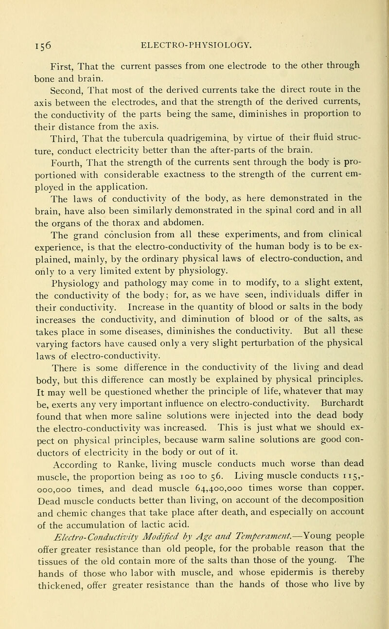 First, That the current passes from one electrode to the other through bone and brain. Second, That most of the derived currents take the direct route in the axis between the electrodes, and that the strength of the derived currents, the conductivity of the parts being the same, diminishes in proportion to their distance from the axis. Third, That the tubercula quadrigemina, by virtue of their fluid struc- ture, conduct electricity better than the after-parts of the brain. Fourth, That the strength of the currents sent through the body is pro- portioned with considerable exactness to the strength of the current em- ployed in the application. The laws of conductivity of the body, as here demonstrated in the brain, have also been similarly demonstrated in the spinal cord and in all the organs of the thorax and abdomen. The grand conclusion from all these experiments, and from clinical experience, is that the electro-conductivity of the human body is to be ex- plained, mainly, by the ordinary physical laws of electro-conduction, and only to a very limited extent by physiology. Physiology and pathology may come in to modify, to a slight extent, the conductivity of the body; for, as we have seen, individuals differ in their conductivity. Increase in the quantity of blood or salts in the body increases the conductivity, and diminution of blood or of the salts, as takes place in some diseases, diminishes the conductivity. But all these varying factors have caused only a very slight perturbation of the physical laws of electro-conductivity. There is some difference in the conductivity of the living and dead body, but this difference can mostly be explained by physical principles. It may well be questioned whether the principle of life, whatever that may be, exerts any very important influence on electro-conductivity. Burchardt found that when more saline solutions were injected into the dead body the electro-conductivity was increased. This is just what we should ex- pect on physical principles, because warm saline solutions are good con- ductors of electricity in the body or out of it. According to Ranke, living muscle conducts much worse than dead muscle, the proportion being as 100 to 56. Living muscle conducts 115,- 000,000 times, and dead muscle 64,400,000 times worse than copper. Dead muscle conducts better than living, on account of the decomposition and chemic changes that take place after death, and especially on account of the accumulation of lactic acid. Electro-Conductivity Modified by Age and Temperament.—Young people offer greater resistance than old people, for the probable reason that the tissues of the old contain more of the salts than those of the young. The hands of those who labor with muscle, and whose epidermis is thereby thickened, offer greater resistance than the hands of those who live by