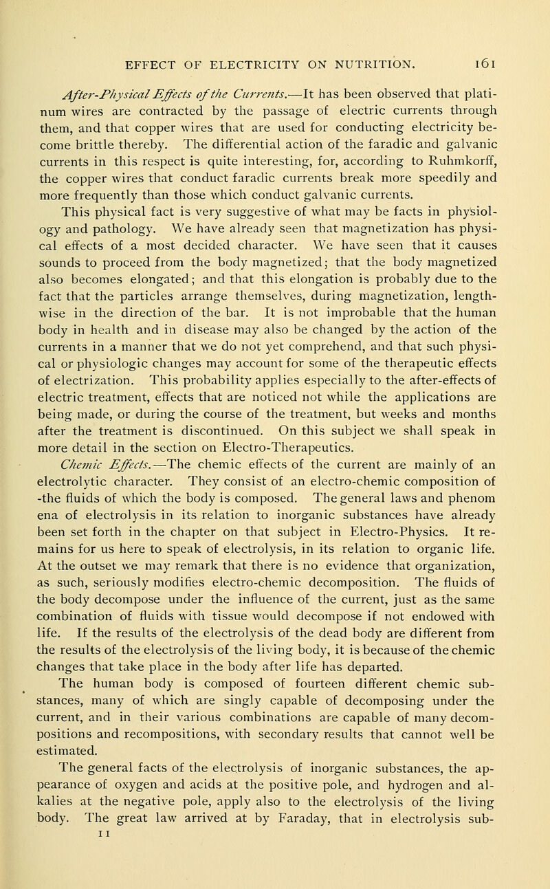 Afte7--Fhysical Effects of the Curreiits.—It has been observed that plati- num wires are contracted by the passage of electric currents through them, and that copper wires that are used for conducting electricity be- come brittle thereby. The differential action of the faradic and galvanic currents in this respect is quite interesting, for, according to Ruhmkorfif, the copper wires that conduct faradic currents break more speedily and more frequently than those which conduct galvanic currents. This physical fact is very suggestive of what may be facts in physiol- ogy and pathology. We have already seen that magnetization has physi- cal effects of a most decided character. We have seen that it causes sounds to proceed from the body magnetized; that the body magnetized also becomes elongated; and that this elongation is probably due to the fact that the particles arrange themselves, during magnetization, length- wise in the direction of the bar. It is not improbable that the human body in health and in disease may also be changed by the action of the currents in a manner that we do not yet comprehend, and that such physi- cal or physiologic changes may account for some of the therapeutic effects of electrization. This probability applies especially to the after-effects of electric treatment, effects that are noticed not while the applications are being made, or during the course of the treatment, but weeks and months after the treatment is discontinued. On this subject M^e shall speak in more detail in the section on Electro-Therapeutics. Chejnic Effects.—The chemic effects of the current are mainly of an electrolytic character. They consist of an electro-chemic composition of -the fluids of which the body is composed. The general laws and phenom ena of electrolysis in its relation to inorganic substances have already been set forth in the chapter on that subject in Electro-Physics, It re- mains for us here to speak of electrolysis, in its relation to organic life. At the outset we may remark that there is no evidence that organization, as such, seriously modifies electro-chemic decomposition. The fluids of the body decompose under the influence of the current, just as the same combination of fluids with tissue would decompose if not endowed with life. If the results of the electrolysis of the dead body are different from the results of the electrolysis of the living body, it is because of the chemic changes that take place in the body after life has departed. The human body is composed of fourteen different chemic sub- stances, many of which are singly capable of decomposing under the current, and in their various combinations are capable of many decom- positions and recompositions, with secondary results that cannot well be estimated. The general facts of the electrolysis of inorganic substances, the ap- pearance of oxygen and acids at the positive pole, and hydrogen and al- kalies at the negative pole, apply also to the electrolysis of the living body. The great law arrived at by Faraday, that in electrolysis sub-