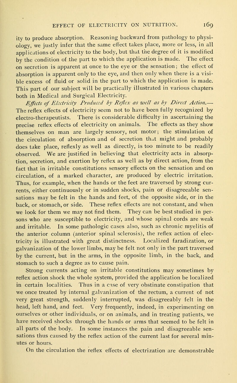 ity to produce absorption. Reasoning backward from pathology to physi- ology, we justly infer that the same effect takes place, more or less, in all applications of electricity to the body, but that the degree of it is modified by the condition of the part to which the application is made. The effect on secretion is apparent at once to the eye or the sensation; the effect of absorption is apparent only to the eye, and then only when there is a visi- ble excess of fluid or solid in the part to which the application is made. This part of our subject will be practically illustrated in various chapters both in Medical and Surgical Electricity. Effects of Electricity Produced by Reflex as well as by Direct Action.— The reflex effects of electricity seem not to have been fully recognized by electro-therapeutists. There is considerable difficulty in ascertaining the precise reflex effects of electricity on animals. The effects as they show themselves on man are largely sensory, not motor; the stimulation of the circulation of absorption and of secretion that might and probably does take place, reflexly as well as directly, is too minute to be readily observed. We are justified in believing that electricity acts in absorp- tion, secretion, and exertion by reflex as well as by direct action, from the fact that in irritable constitutions sensory effects on the sensation and on circulation, of a marked character, are produced by electric irritation. Thus, for example, when the hands or the feet are traversed by strong cur- rents, either continuously or in sudden shocks, pain or disagreeable sen- sations may be felt in the hands and feet, of the opposite side, or in the back, or stomach, or side. These reflex effects are not constant, and when we look for them we may not find them. They can be best studied in per- sons who are susceptible to electricity, and whose spinal cords are weak and irritable. In some pathologic cases also, such as chronic myelitis of the anterior column (anterior spinal sclerosis), the reflex action of elec- tricity is illustrated with great distinctness. Localized faradization, or galvanization of the lower limbs, may be felt not only in the part traversed by the current, but in the arms, in the opposite limb, in the back, and stomach to such a degree as to cause pain. Strong currents acting on irritable constitutions may sometimes by reflex action shock the whole system, provided the application be localized in certain localities. Thus in a case of very obstinate constipation that we once treated by internal galvanization of the rectum, a current of not very great strength, suddenly interrupted, was disagreeably felt in the head, left hand, and feet. Very frequently, indeed, in experimenting on ourselves or other individuals, or on animals, and in treating patients, we have received shocks through the hands or arms that seemed to be felt in all parts of the body. In some instances the pain and disagreeable sen- sations thus caused by the reflex action of the current last for several min- utes or hours. On the circulation the reflex effects of electrization are demonstrable