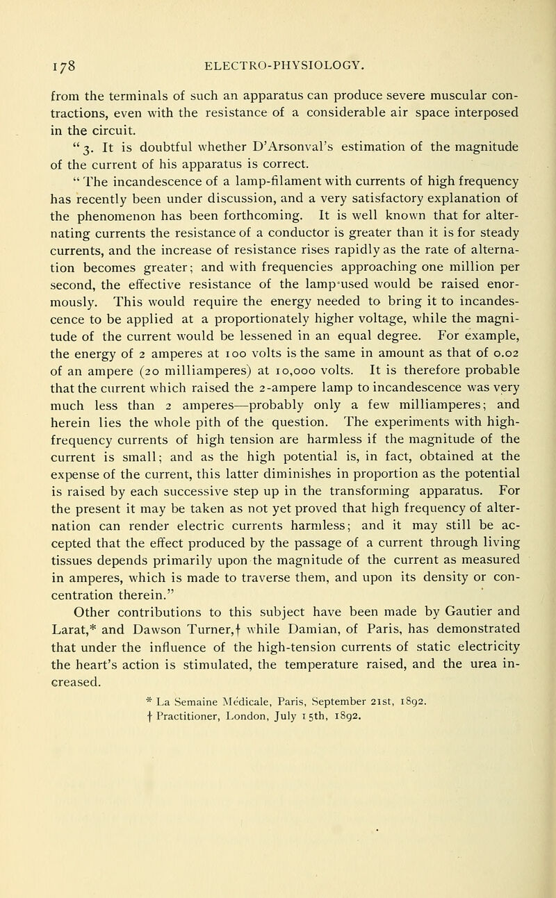 from the terminals of such an apparatus can produce severe muscular con- tractions, even with the resistance of a considerable air space interposed in the circuit.  3. It is doubtful whether D'Arsonval's estimation of the magnitude of the current of his apparatus is correct.  The incandescence of a lamp-filament with currents of high frequency has recently been under discussion, and a very satisfactory explanation of the phenomenon has been forthcoming. It is well known that for alter- nating currents the resistance of a conductor is greater than it is for steady currents, and the increase of resistance rises rapidly as the rate of alterna- tion becomes greater; and with frequencies approaching one million per second, the effective resistance of the lamp°used would be raised enor- mously. This would require the energy needed to bring it to incandes- cence to be applied at a proportionately higher voltage, while the magni- tude of the current would be lessened in an equal degree. For example, the energy of 2 amperes at 100 volts is the same in amount as that of 0.02 of an ampere (20 milliamperes) at 10,000 volts. It is therefore probable that the current which raised the 2-ampere lamp to incandescence was very much less than 2 amperes—probably only a few milliamperes; and herein lies the whole pith of the question. The experiments with high- frequency currents of high tension are harmless if the magnitude of the current is small; and as the high potential is, in fact, obtained at the expense of the current, this latter diminishes in proportion as the potential is raised by each successive step up in the transforming apparatus. For the present it may be taken as not yet proved that high frequency of alter- nation can render electric currents harmless; and it may still be ac- cepted that the effect produced by the passage of a current through living tissues depends primarily upon the magnitude of the current as measured in amperes, which is made to traverse them, and upon its density or con- centration therein. Other contributions to this subject have been made by Gautier and Larat,* and Dawson Turner,f while Damian, of Paris, has demonstrated that under the influence of the high-tension currents of static electricity the heart's action is stimulated, the temperature raised, and the urea in- creased. * La Semaine Medicale, Paris, vSeptember 21st, 1892. f Practitioner, London, July 15th, 1892,