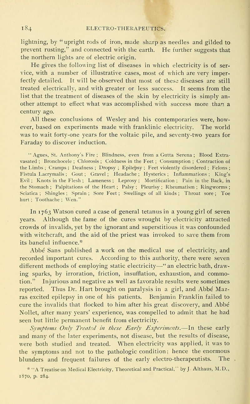 lightning, by upright rods of iron, made sharp as needles and gilded to prevent rusting, and connected with the earth. He further suggests that the northern lights are of electric origin. He gives the following list of diseases in which electricity is of ser- vice, with a number of illustrative cases, most of which are very imper- fectly detailed. It will be observed that most of these diseases are still treated electrically, and with greater or less success. It seems from the list that the treatment of diseases of the skin by electricity is simply an- other attempt to effect what was accomplished with success more than a century ago. All these conclusions of Wesley and his contemporaries were, how- ever, based on experiments made with franl<;linic electricity. The world was to wait forty-one years for the voltaic pile, and seventy-two years for Faraday to discover induction. Agues, St. Anthony's Fire; Blindness, even from a Gutta Serena; Blood Extra- vasated ; Bronchocele ; Chlorosis ; Coldness in the Feet; Consumption ; Contraction of the Limbs ; Cramps ; Deafness ; Dropsy ; Epilepsy ; Feet violently disordered ; Felons ; Fistula Lacrymalis ; Gout ; Gravel ; Headache ; Hysterics ; Inflammations ; King's Evil; Knots in the Flesh ; Lameness ; Leprosy ; Mortification ; Pain in the Back, in the Stomach ; Palpitations of the Heart ; Palsy ; Pleurisy ; Rheumatism ; Ringworms ; Sciatica ; Shingles ; Sprain ; Sore Feet; Swellings of all kinds ; Throat sore ; Toe hurt; Toothache; Wen. In 1763 Watson cured a case of general tetanus in a young girl of seven years. Although the fame of the cures wrought by electricity attracted crowds of invalids, yet by the ignorant and superstitious it was confounded with witchcraft, and the aid of the priest was invoked to save them from its baneful influence.* Abbe Sans published a work on the medical use of electricity, and recorded important cures. According to this authority, there were seven different methods of employing static electricity— an electric bath, draw- ing sparks, by irroration, friction, insufflation, exhaustion, and commo- tion. Injurious and negative as well as favorable results were sometimes reported. Thus Dr. Hart brouglit on paralysis in a girl, and Abbe Maz- ras excited epilepsy in one of his patients. Benjamin Franklin failed to cure the invalids that flocked to him after his great discovery, and Abbe NoUet, after many years' experience, was compelled to admit that he had seen but little permanent benefit from electricity. Sympto77is Only Treated in these Early Experiments.—In these early and many of the later experiments, not disease, but the results of disease, were both studied and treated. When electricity was applied, it was to the symptoms and not to the pathologic condition; hence the enormous blunders and frequent failures of the early electro-therapeutists. The * A Treatise on Medical Electricity, Theoretical and Practical, by J. Althaus, M.D., 1870, p. 284.