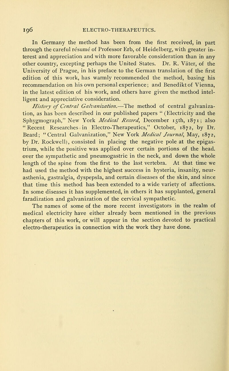 In Germany the method has been from the first received, in part through the careful resume of Professor Erb, of Heidelberg, with greater in- terest and appreciation and with more favorable consideration than in any other country, excepting perhaps the United States. Dr. R. Vater, of the University of Prague, in his preface to the German translation of the first edition of this work, has warmly recommended the method, basing his recommendation on his own personal experience; and Benediktof Vienna, in the latest edition of his work, and others have given the method intel- ligent and appreciative consideration. History of Central Galvanization.—The method of central galvaniza- tion, as has been described in our published papers  (Electricity and the Sphygmograph, New York Medical Record, December 15 th, 1871; also Recent Researches in Electro-Therapeutics, October, 1872, by Dr. Beard; Central Galvanization, 'i:ie.w YoxV. Medical /ourtial, May, 1872, by Dr. Rockwell), consisted in placing the negative pole at the epigas- trium, while the positive was applied over certain portions of the head, over the sympathetic and pneumogastric in the neck, and down the whole length of the spine from the first to the last vertebra. At that time we had used the method with the highest success in hysteria, insanity, neur- asthenia, gastralgia, dyspepsia, and certain diseases of the skin, and since that time this method has been extended to a wide variety of affections. In some diseases it has supplemented, in others it has supplanted, general faradization and galvanization of the cervical sympathetic. The names of some of the more recent investigators in the realm of medical electricity have either already been mentioned in the previous chapters of this work, or will appear in the section devoted to practical electro-therapeutics in connection with the work they have done.