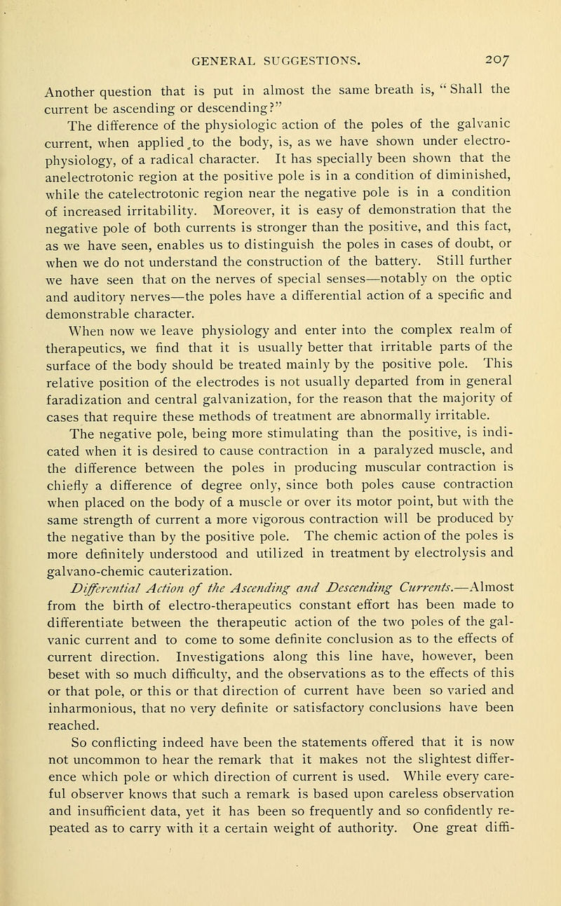 Another question that is put in almost the same breath is,  Shall the current be ascending or descending? The difference of the physiologic action of the poles of the galvanic current, when applied ^to the body, is, as we have shown under electro- physiology, of a radical character. It has specially been shown that the anelectrotonic region at the positive pole is in a condition of diminished, while the catelectrotonic region near the negative pole is in a condition of increased irritability. Moreover, it is easy of demonstration that the negative pole of both currents is stronger than the positive, and this fact, as we have seen, enables us to distinguish the poles in cases of doubt, or when we do not understand the construction of the battery. Still further we have seen that on the nerves of special senses—notably on the optic and auditory nerves—the poles have a differential action of a specific and demonstrable character. When now we leave physiology and enter into the complex realm of therapeutics, we find that it is usually better that irritable parts of the surface of the body should be treated mainly by the positive pole. This relative position of the electrodes is not usually departed from in general faradization and central galvanization, for the reason that the majority of cases that require these methods of treatment are abnormally irritable. The negative pole, being more stimulating than the positive, is indi- cated when it is desired to cause contraction in a paralyzed muscle, and the difference between the poles in producing muscular contraction is chiefly a difference of degree only, since both poles cause contraction when placed on the body of a muscle or over its motor point, but with the same strength of current a more vigorous contraction will be produced by the negative than by the positive pole. The chemic action of the poles is more definitely understood and utilized in treatment by electrolysis and galvano-chemic cauterization. Diffe7'ential Action of the Ascending and Descending Currents.—Almost from the birth of electro-therapeutics constant effort has been made to differentiate between the therapeutic action of the two poles of the gal- vanic current and to come to some definite conclusion as to the effects of current direction. Investigations along this line have, however, been beset with so much difficulty, and the observations as to the effects of this or that pole, or this or that direction of current have been so varied and inharmonious, that no very definite or satisfactory conclusions have been reached. So conflicting indeed have been the statements offered that it is now not uncommon to hear the remark that it makes not the slightest differ- ence which pole or which direction of current is used. While every care- ful observer knows that such a remark is based upon careless observation and insufficient data, yet it has been so frequently and so confidently re- peated as to carry with it a certain weight of authority. One great diffi-