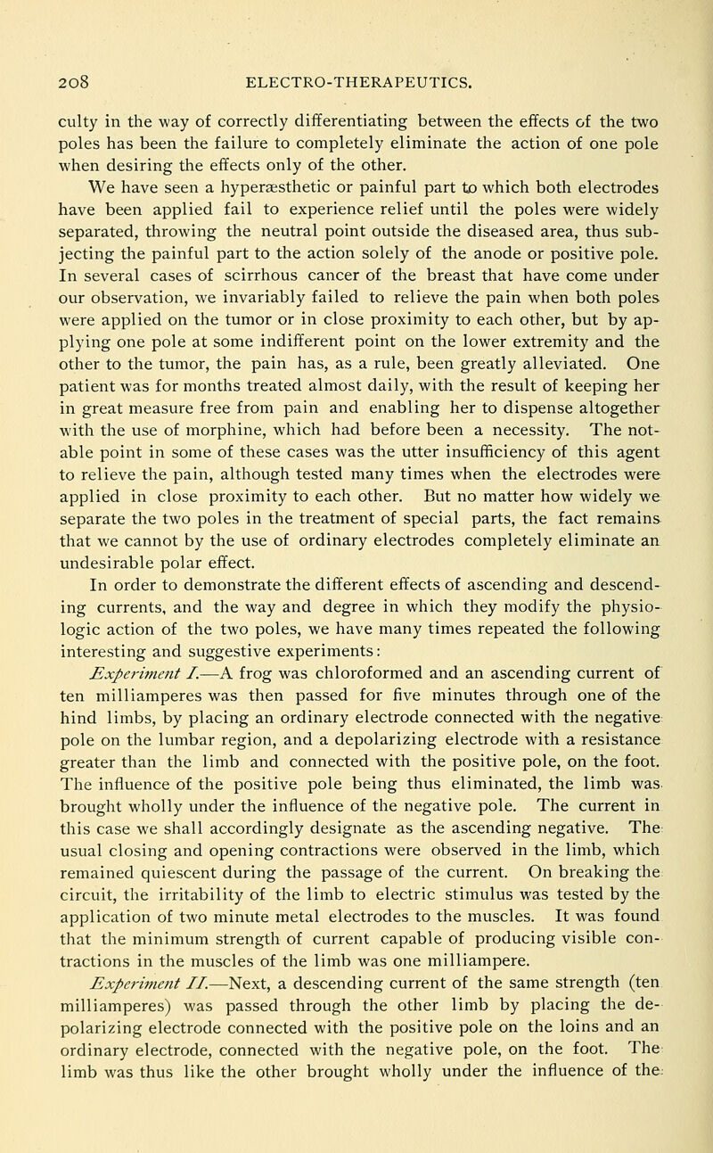 culty in the way of correctly differentiating between the effects of the two poles has been the failure to completely eliminate the action of one pole when desiring the effects only of the other. We have seen a hyperaesthetic or painful part to which both electrodes have been applied fail to experience relief until the poles were widely separated, throwing the neutral point outside the diseased area, thus sub- jecting the painful part to the action solely of the anode or positive pole. In several cases of scirrhous cancer of the breast that have come under our observation, we invariably failed to relieve the pain when both poles were applied on the tumor or in close proximity to each other, but by ap- plying one pole at some indifferent point on the lower extremity and the other to the tumor, the pain has, as a rule, been greatly alleviated. One patient was for months treated almost daily, with the result of keeping her in great measure free from pain and enabling her to dispense altogether with the use of morphine, which had before been a necessity. The not- able point in some of these cases was the utter insufficiency of this agent to relieve the pain, although tested many times when the electrodes were applied in close proximity to each other. But no matter how widely we separate the two poles in the treatment of special parts, the fact remains that we cannot by the use of ordinary electrodes completely eliminate an undesirable polar effect. In order to demonstrate the different effects of ascending and descend- ing currents, and the way and degree in which they modify the physio- logic action of the two poles, we have many times repeated the following interesting and suggestive experiments: Experiment I.—A frog was chloroformed and an ascending current of ten milliamperes was then passed for five minutes through one of the hind limbs, by placing an ordinary electrode connected with the negative pole on the lumbar region, and a depolarizing electrode with a resistance greater than the limb and connected with the positive pole, on the foot. The influence of the positive pole being thus eliminated, the limb was. brought wholly under the influence of the negative pole. The current in this case we shall accordingly designate as the ascending negative. The: usual closing and opening contractions were observed in the limb, which remained quiescent during the passage of the current. On breaking the circuit, the irritability of the limb to electric stimulus was tested by the application of two minute metal electrodes to the muscles. It was found that the minimum strength of current capable of producing visible con- tractions in the muscles of the limb was one milliampere. Experiment II.—Next, a descending current of the same strength (ten milliamperes) was passed through the other limb by placing the de- polarizing electrode connected with the positive pole on the loins and an ordinary electrode, connected with the negative pole, on the foot. The limb was thus like the other brought wholly under the influence of the.