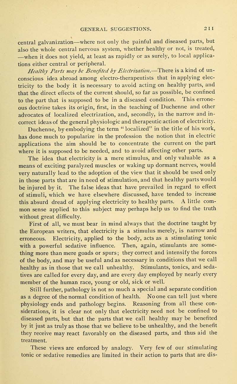 central galvanization—where not only the painful and diseased parts, but also the whole central nervous system, whether healthy or not, is treated, —when it does not yield, at least as rapidly or as surely, to local applica- tions either central or peripheral. Healthy Parts may be Benefited by Electrization.—There is a kind of un- conscious idea abroad among electro-therapeutists that in applying elec- tricity to the body it is necessary to avoid acting on healthy parts, and that the direct effects of the current should, so far as possible, be confined to the part that is supposed to be in a diseased condition. This errone- ous doctrine takes its origin, first, in the teaching of Duchenne and other advocates of localized electrization, and, secondly, in the narrow and in- correct ideas of the general physiologic and therapeutic action of electricity, Duchenne, by embodying the term '' localized in the title of his work, has done much to popularize in the profession the notion that in electric applications the aim should be to concentrate the current on the part where it is supposed to be needed, and to avoid affecting other parts. The idea that electricity is a mere stimulus, and only valuable as a means of exciting paralyzed muscles or waking up dormant nerves, would very naturally lead to the adoption of the view that it should be used only in those parts that are in need of stimulation, and that healthy parts would be injured by it. The false ideas that have prevailed in regard to effect of stimuli, which we have elsewhere discussed, have tended to increase this absurd dread of applying electricity to healthy parts. A little com- mon sense applied to this subject may perhaps help us to find the truth without great difficulty. First of all, we must bear in mind always that the doctrine taught by the European writers, that electricity is a stimulus merely, is narrow and erroneous. Electricity, applied to the body, acts as a stimulating tonic with a powerful sedative influence. Then, again, stimulants are some- thing more than mere goads or spurs; they correct and intensify the forces of the body, and may be useful and as necessary in conditions that we call healthy as in those that we call unhealthy. Stimulants, tonics, and seda- tives are called for every day, and are every day employed by nearly every member of the human race, young or old, sick or well. Still further, pathology is not so much a special and separate condition as a degree of the normal condition of health. No one can tell just where physiology ends and pathology begins. Reasoning from all these con- siderations, it is clear not only that electricity need not be confined to diseased parts, but that the parts that we call healthy may be benefited by it just as truly as those that we believe to be unhealthy, and the benefit they receive may react favorably on the diseased parts, and thus aid the treatment. These views are enforced by analogy. Very few of our stimulating tonic or sedative remedies are limited in their action to parts that are dis-