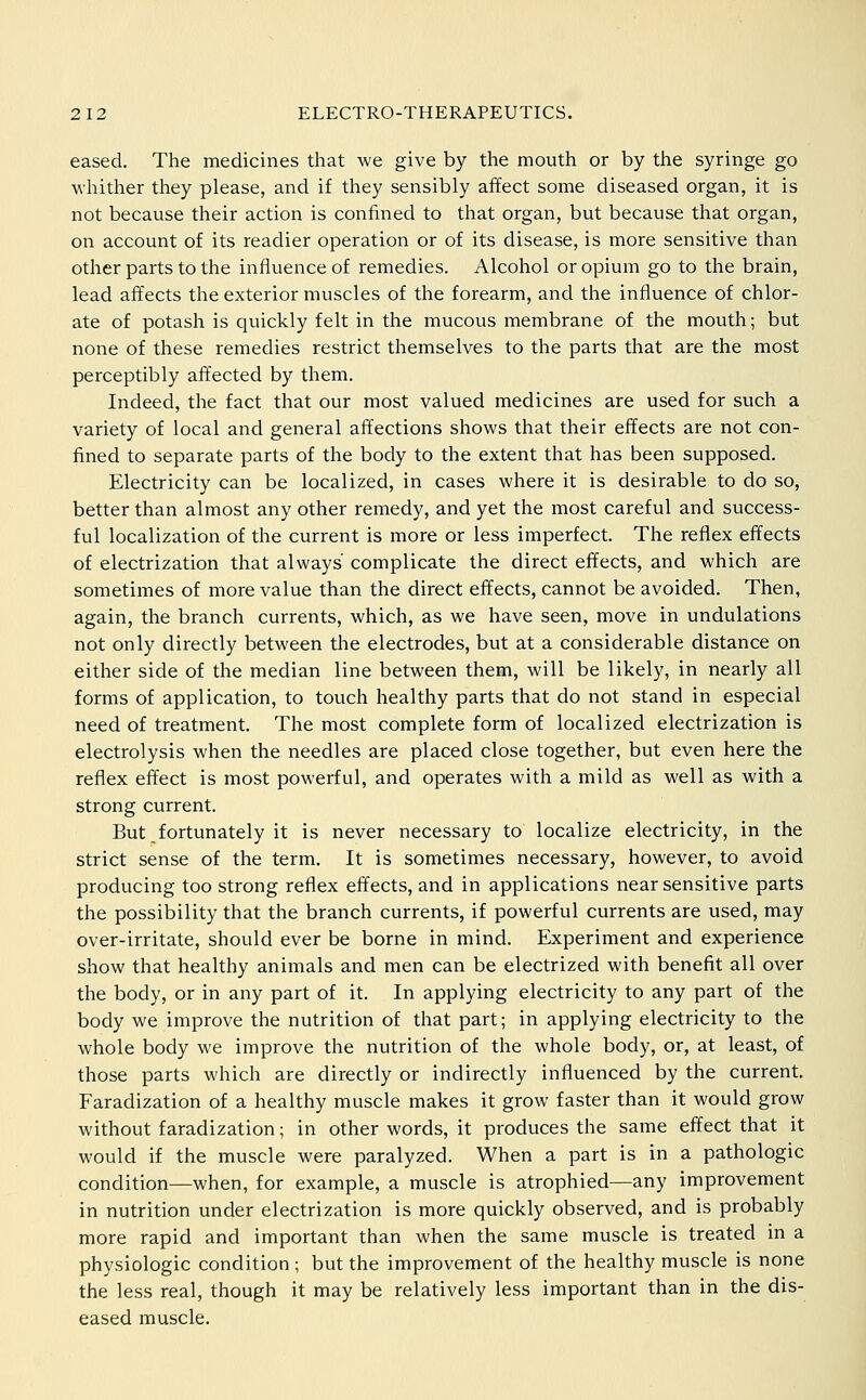 eased. The medicines that we give by the mouth or by the syringe go whither they please, and if they sensibly affect some diseased organ, it is not because their action is confined to that organ, but because that organ, on account of its readier operation or of its disease, is more sensitive than other parts to the influence of remedies. Alcohol or opium go to the brain, lead affects the exterior muscles of the forearm, and the influence of chlor- ate of potash is quickly felt in the mucous membrane of the mouth; but none of these remedies restrict themselves to the parts that are the most perceptibly affected by them. Indeed, the fact that our most valued medicines are used for such a variety of local and general affections shows that their effects are not con- fined to separate parts of the body to the extent that has been supposed. Electricity can be localized, in cases where it is desirable to do so, better than almost any other remedy, and yet the most careful and success- ful localization of the current is more or less imperfect. The reflex effects of electrization that always complicate the direct effects, and which are sometimes of more value than the direct effects, cannot be avoided. Then, again, the branch currents, which, as we have seen, move in undulations not only directly between tlie electrodes, but at a considerable distance on either side of the median line between them, will be likely, in nearly all forms of application, to touch healthy parts that do not stand in especial need of treatment. The most complete form of localized electrization is electrolysis when the needles are placed close together, but even here the reflex effect is most powerful, and operates with a mild as well as with a strong current. But fortunately it is never necessary to localize electricity, in the strict sense of the term. It is sometimes necessary, however, to avoid producing too strong reflex effects, and in applications near sensitive parts the possibility that the branch currents, if powerful currents are used, may over-irritate, should ever be borne in mind. Experiment and experience show that healthy animals and men can be electrized with benefit all over the body, or in any part of it. In applying electricity to any part of the body we improve the nutrition of that part; in applying electricity to the whole body we improve the nutrition of the whole body, or, at least, of those parts which are directly or indirectly influenced by the current. Faradization of a healthy muscle makes it grow faster than it would grow without faradization; in other words, it produces the same effect that it would if the muscle were paralyzed. When a part is in a pathologic condition—when, for example, a muscle is atrophied—any improvement in nutrition under electrization is more quickly observed, and is probably more rapid and important than when the same muscle is treated in a physiologic condition ; but the improvement of the healthy muscle is none the less real, though it may be relatively less important than in the dis- eased muscle.