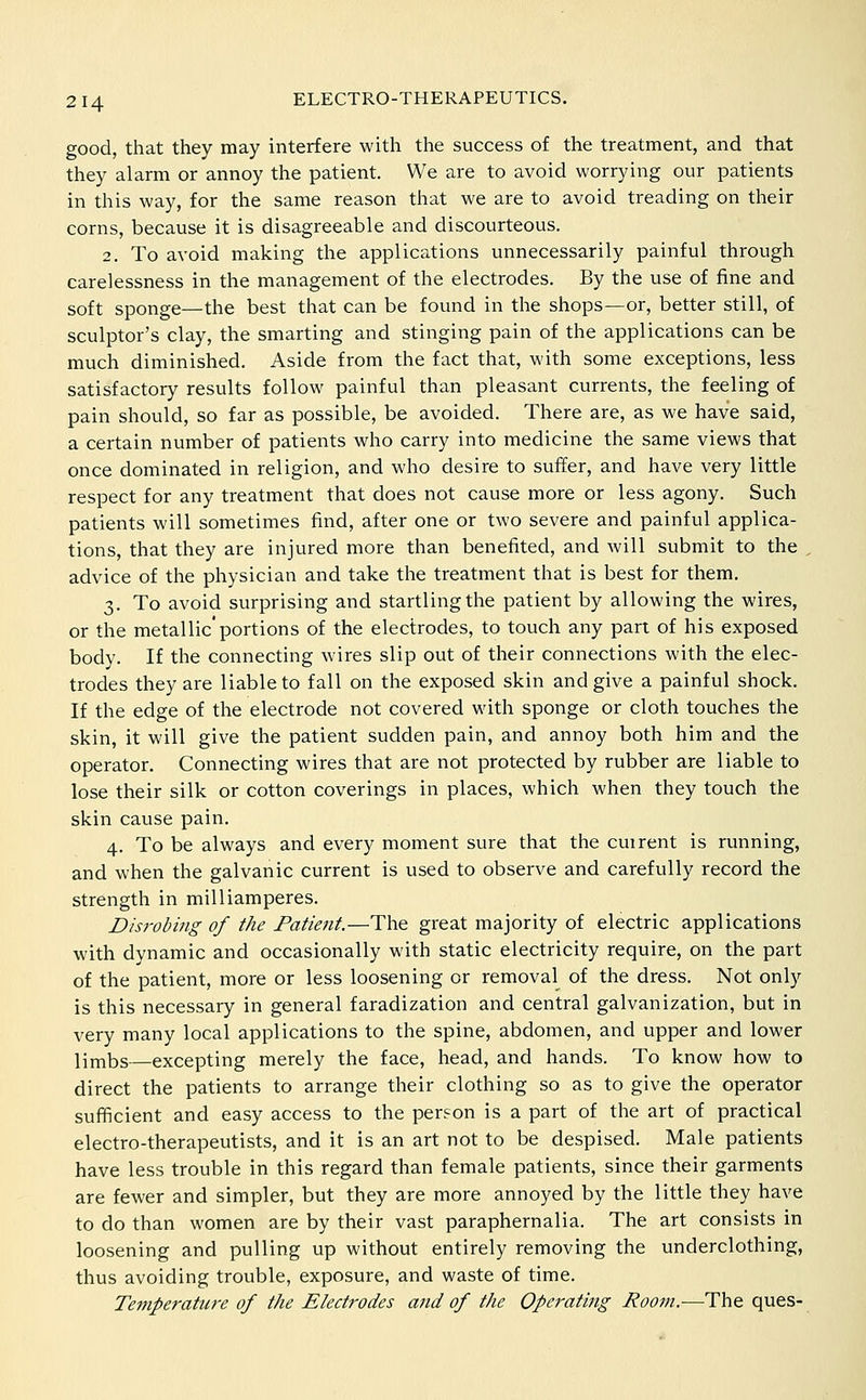 good, that they may interfere with the success of the treatment, and that they alarm or annoy the patient. We are to avoid worrying our patients in this way, for the same reason that we are to avoid treading on their corns, because it is disagreeable and discourteous. 2. To avoid making the applications unnecessarily painful through carelessness in the management of the electrodes. By the use of fine and soft sponge—the best that can be found in the shops—or, better still, of sculptor's clay, the smarting and stinging pain of the applications can be much diminished. Aside from the fact that, M'ith some exceptions, less satisfactory results follow painful than pleasant currents, the feeling of pain should, so far as possible, be avoided. There are, as we have said, a certain number of patients who carry into medicine the same views that once dominated in religion, and who desire to suffer, and have very little respect for any treatment that does not cause more or less agony. Such patients will sometimes find, after one or two severe and painful applica- tions, that they are injured more than benefited, and will submit to the advice of the physician and take the treatment that is best for them. 3. To avoid surprising and startling the patient by allowing the wires, or the metallic'portions of the electrodes, to touch any part of his exposed body. If the connecting wires slip out of their connections with the elec- trodes they are liable to fall on the exposed skin and give a painful shock. If the edge of the electrode not covered with sponge or cloth touches the skin, it will give the patient sudden pain, and annoy both him and the operator. Connecting wires that are not protected by rubber are liable to lose their silk or cotton coverings in places, which when they touch the skin cause pain. 4. To be always and every moment sure that the cm rent is running, and when the galvanic current is used to observe and carefully record the strength in milliamperes. Disrobing of the Patient.—The great majority of electric applications with dynamic and occasionally with static electricity require, on the part of the patient, more or less loosening or removal of the dress. Not only is this necessary in general faradization and central galvanization, but in very many local applications to the spine, abdomen, and upper and lower lirnbs—excepting merely the face, head, and hands. To know how to direct the patients to arrange their clothing so as to give the operator sufficient and easy access to the person is a part of the art of practical electro-therapeutists, and it is an art not to be despised. Male patients have less trouble in this regard than female patients, since their garments are fewer and simpler, but they are more annoyed by the little they have to do than women are by their vast paraphernalia. The art consists in loosening and pulling up without entirely removing the underclothing, thus avoiding trouble, exposure, and waste of time. Temperature of the Electrodes and of the Operating Room.—The ques-