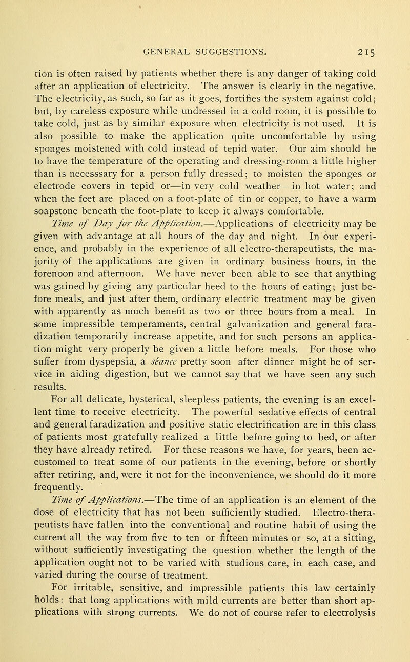 tion is often raised by patients whetlier there is any danger of taking cold after an application of electricity. The answer is clearly in the negative. The electricity, as such, so far as it goes, fortifies the system against cold; but, by careless exposure while undressed in a cold room, it is possible to take cold, just as by similar exposure when electricity is not used. It is also possible to make the application quite uncomfortable by using sponges moistened with cold instead of tepid water. Our aim should be to have the temperature of the operating and dressing-room a little higher than is necesssary for a person fully dressed; to moisten the sponges or electrode covers in tepid or—in very cold weather—in hot water; and when the feet are placed on a foot-plate of tin or copper, to have a warm soapstone beneath the foot-plate to keep it always comfortable. Time of Day for the Application.—Applications of electricity may be given with advantage at all hours of the day and night. In our experi- ence, and probably in the experience of all electro-therapeutists, the ma- jority of the applications are given in ordinary business hours, in the forenoon and afternoon. We have never been able to see that anything was gained by giving any particular heed to the hours of eating; just be- fore meals, and just after them, ordinary electric treatment may be given with apparently as much benefit as two or three hours from a meal. In some impressible temperaments, central galvanization and general fara- dization temporarily increase appetite, and for such persons an applica- tion might very properly be given a little before meals. For those M'ho suffer from dyspepsia, a stance pretty soon after dinner might be of ser- vice in aiding digestion, but we cannot say that we have seen any such results. For all delicate, hysterical, sleepless patients, the evening is an excel- lent time to receive electricity. The powerful sedative effects of central and general faradization and positive static electrification are in this class of patients most gratefully realized a little before going to bed, or after they have already retired. For these reasons we have, for years, been ac- customed to treat some of our patients in the evening, before or shortly after retiring, and, were it not for the inconvenience, we should do it more frequently. Time of Applications.—The time of an application is an element of the dose of electricity that has not been sufficiently studied. Electro-thera- peutists have fallen into the conventional and routine habit of using the current all the way from five to ten or fifteen minutes or so, at a sitting, without sufficiently investigating the question whether the length of the application ought not to be varied with studious care, in each case, and varied during the course of treatment. For irritable, sensitive, and impressible patients this law certainly holds: that long applications with mild currents are better than short ap- plications with strong currents. We do not of course refer to electrolysis