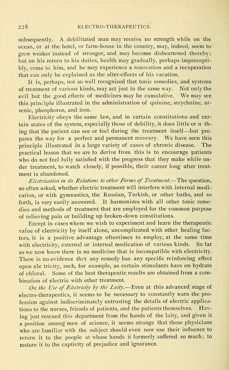 subsequently. A debilitated man may receive no strength while on the ocean, or at the hotel, or farm-house in the country, may, indeed, seem to' grow weaker instead of stronger, and may become disheartened thereby; but on his return to his duties, health may gradually, perhaps impercepti- bly, come to him, and he may experience a renovation and a recuperation that can only be explained as the after-effects of his vacation. It is, perhaps, not so well recognized that tonic remedies, and systems of treatment of various kinds, may act just in the same way. Not only the evil but the good effects of medicines may be cumulative. We may see this principle illustrated in the administration of quinine, strychnine, ar- senic, phosphorus, and iron. Electricity obeys the same law, and in certain constitutions and cer- tain states of the system, especially those of debility, it does little or n th- ing that the patient can see or feel during the treatment itself—but pre- pares the way for a perfect and permanent recovery. We have seen this principle illustrated in a large variety of cases of chronic disease. The practical lesson that we are to derive from this is to encourage patients who do not feel fully satisfied with the progress that they make while un- der treatment, to watch closely, if possible, their career long after treat- ment is abandoned. Electrization in its Relations to other Forms of Treatment.—The question, so often asked, whether electric treatment will interfere with internal medi- cation, or with gymnastics, the Russian, Turkish, or other baths, and so forth, is very easily answered. It harmonizes with all other tonic reme- dies and methods of treatment that are employed for the common purpose of relieving pain or building up broken-down constitutions. Except in cases where we wish to experiment and learn the therapeutic value of electricity by itself alone, uncomplicated with other healing fac- tors, it is a positive advantage oftentimes to employ, at the same time with electricity, external or internal medication of various kinds. So far as we now know there is no medicine that is incompatible with electricity. There is no evidence that any remedy has any specific reinforcing effect upon ele tricity, such, for example, as certain stimulants have on hydrate of chloral. Some of the best therapeutic results are obtained from a com- bination of electric with other treatment. On the Use of Electricity by the Laity.—Even at this advanced stage of electro-therapeutics, it seems to be necessary to constantly warn the pro- fession against indiscriminately entrusting the details of electric applica- tions to the nurses, friends of patients, and the patients themselves. Hav- ing just rescued this department from the hands of the laity, and given it a position among men of science, it seems strange that those physicians who are familiar with the subject should even now use their influence to return it to the people at whose hands it formerly suffered so much; to restore it to the captivity of prejudice and ignorance.