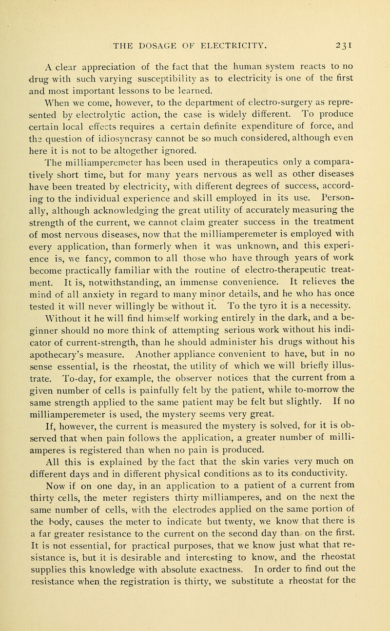 A clear appreciation of the fact tliat tlie liuman system reacts to no drug with such varying susceptibility as to electricity is one of the first and most important lessons to be learned. When we come, however, to the department of electro-surgery as repre- sented by electrolytic action, the case is widely different. To produce certain local effects requires a certain definite expenditure of force, and th2 question of idiosyncrasy cannot be so much considered, although even here it is not to be altogether ignored. The milliampereroeter has been used in therapeutics only a compara- tively short time, but for many years nervous as well as other diseases have been treated by electricity, with different degrees of success, accord- ing to the individual experience and skill employed in its use. Person- ally, although acknowledging the great utility of accurately measuring the strength of the current, we cannot claim greater success in the treatment of most nervous diseases, now that the milliamperemeter is employed with every application, than formerly when it was unknown, and this experi- ence is, we fancy, common to all those who have through years of work become practically familiar with the routine of electro-therapeutic treat- ment. It is, notwithstanding, an immense convenience. It relieves the mind of all anxiety in regard to many minor details, and he who has once tested it will never willingly be without it. To the tyro it is a necessity. Without it he will find himself working entirely in the dark, and a be- ginner should no more think of attempting serious work without his indi- cator of current-strength, than he should administer his drugs without his apothecary's measure. Another appliance convenient to have, but in no sense essential, is the rheostat, the utility of which we will briefly illus- trate. To-day, for example, the observer notices that the current from a given number of cells is painfully felt by the patient, while to-morrow the same strength applied to the same patient may be felt but slightly. If no milliamperemeter is used, the mystery seems very great. If, however, the current is measured the mystery is solved, for it is ob- served that when pain follows the application, a greater number of milli- amperes is registered than when no pain is produced. All this is explained by the fact that the skin varies very much on different days and in different physical conditions as to its conductivity. Now if on one day, in an application to a patient of a current from thirty cells, the meter registers thirty milliamperes, and on the next the same number of cells, with the electrodes applied on the same portion of the body, causes the meter to indicate but twenty, we know that there is a far greater resistance to the current on the second day than on the first. It is not essential, for practical purposes, that we know just what that re- sistance is, but it is desirable and interesting to know, and the rheostat supplies this knowledge with absolute exactness. In order to find out the resistance when, the registration is thirty, we substitute a rheostat for the