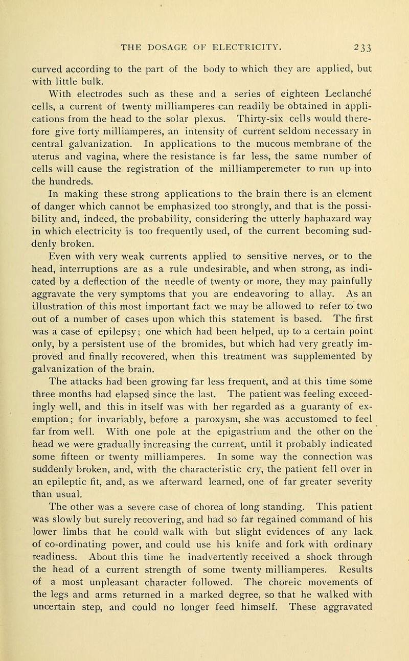 curved according to the part of the body to which they are applied, but with little bulk. With electrodes such as these and a series of eighteen Leclanche cells, a current of twenty milliamperes can readily be obtained in appli- cations from the head to the solar plexus. Thirty-six cells would there- fore give forty milliamperes, an intensity of current seldom necessary in central galvanization. In applications to the mucous membrane of the uterus and vagina, where the resistance is far less, the same number of cells will cause the registration of the milliamperemeter to run up into the hundreds. In making these strong applications to the brain there is an element of danger which cannot be emphasized too strongly, and that is the possi- bility and, indeed, the probability, considering the utterly haphazard way in which electricity is too frequently used, of the current becoming sud- denly broken. Even with very weak currents applied to sensitive nerves, or to the head, interruptions are as a rule undesirable, and when strong, as indi- cated by a deflection of the needle of twenty or more, they may painfully aggravate the very symptoms that you are endeavoring to allay. As an illustration of this most important fact we may be allowed to refer to two out of a number of cases upon which this statement is based. The first was a case of epilepsy; one which had been helped, up to a certain point only, by a persistent use of the bromides, but which had very greatly im- proved and finally recovered, when this treatment was supplemented by galvanization of the brain. The attacks had been growing far less frequent, and at this time some three months had elapsed since the last. The patient was feeling exceed- ingly well, and this in itself was with her regarded as a guaranty of ex- emption ; for invariably, before a paroxysm, she was accustomed to feel far from well. With one pole at the epigastrium and the other on the head we were gradually increasing the current, until it probably indicated some fifteen or twenty milliamperes. In some way the connection was suddenly broken, and, with the characteristic cry, the patient fell over in an epileptic fit, and, as we afterward learned, one of far greater severity than usual. The other was a severe case of chorea of long standing. This patient was slowly but surely recovering, and had so far regained command of his lower limbs that he could walk with but slight evidences of any lack of co-ordinating power, and could use his knife and fork with ordinary readiness. About this time he inadvertently received a shock through the head of a current strength of some twenty milliamperes. Results of a most unpleasant character followed. The choreic movements of the legs and arms returned in a marked degree, so that he walked with uncertain step, and could no longer feed himself. These aggravated