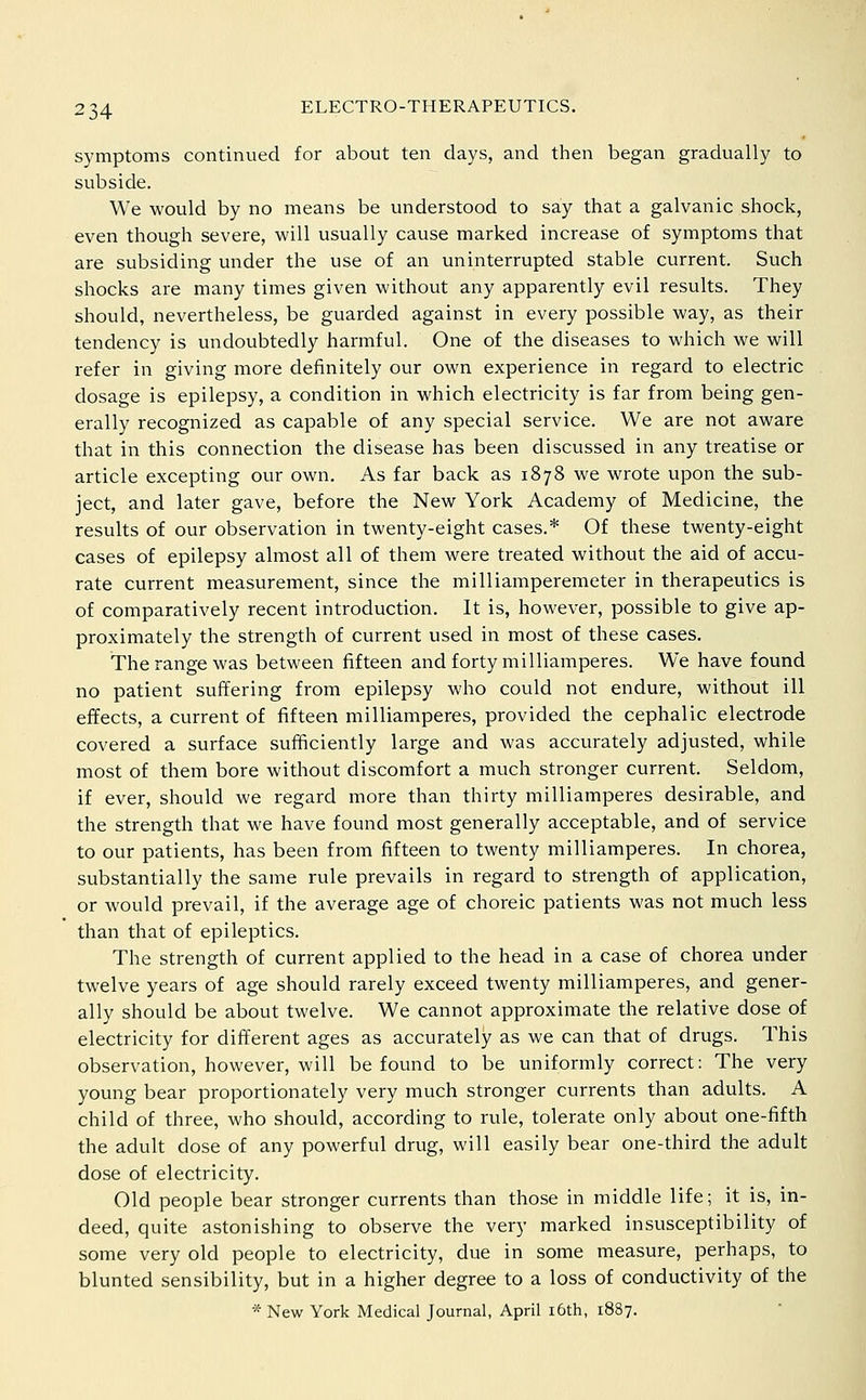 symptoms continued for about ten days, and then began gradually to subside. We would by no means be understood to say that a galvanic shock, even though severe, will usually cause marked increase of symptoms that are subsiding under the use of an uninterrupted stable current. Such shocks are many times given without any apparently evil results. They should, nevertheless, be guarded against in every possible way, as their tendency is undoubtedly harmful. One of the diseases to which we will refer in giving more definitely our own experience in regard to electric dosage is epilepsy, a condition in which electricity is far from being gen- erally recognized as capable of any special service. We are not aware that in this connection the disease has been discussed in any treatise or article excepting our own. As far back as 1878 we wrote upon the sub- ject, and later gave, before the New York Academy of Medicine, the results of our observation in twenty-eight cases.* Of these twenty-eight cases of epilepsy almost all of them were treated without the aid of accu- rate current measurement, since the milliamperemeter in therapeutics is of comparatively recent introduction. It is, however, possible to give ap- proximately the strength of current used in most of these cases. The range was between fifteen and forty milliamperes. We have found no patient suffering from epilepsy who could not endure, without ill effects, a current of fifteen milliamperes, provided the cephalic electrode covered a surface sufficiently large and was accurately adjusted, while most of them bore without discomfort a much stronger current. Seldom, if ever, should we regard more than thirty milliamperes desirable, and the strength that we have found most generally acceptable, and of service to our patients, has been from fifteen to twenty milliamperes. In chorea, substantially the same rule prevails in regard to strength of application, or would prevail, if the average age of choreic patients was not much less than that of epileptics. The strength of current applied to the head in a case of chorea under twelve years of age should rarely exceed twenty milliamperes, and gener- ally should be about twelve. We cannot approximate the relative dose of electricity for different ages as accurately as we can that of drugs. This observation, however, will be found to be uniformly correct: The very young bear proportionately very much stronger currents than adults. A child of three, who should, according to rule, tolerate only about one-fifth the adult dose of any powerful drug, will easily bear one-third the adult dose of electricity. Old people bear stronger currents than those in middle life; it is, in- deed, quite astonishing to observe the very marked insusceptibility of some very old people to electricity, due in some measure, perhaps, to blunted sensibility, but in a higher degree to a loss of conductivity of the * New York Medical Journal, April i6th, 1887.