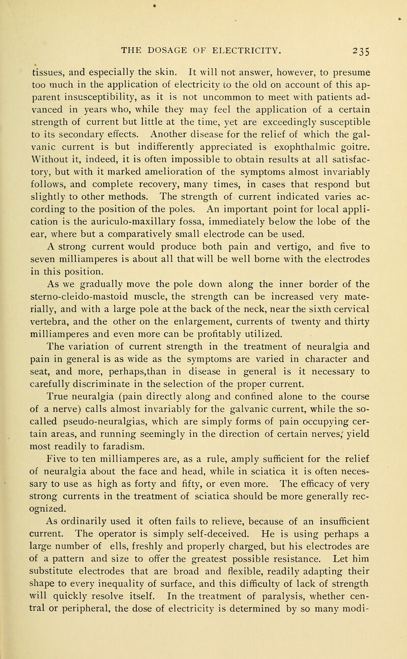 tissues, and especially the skin. It will not answer, however, to presume too much in the application of electricity to the old on account of this ap- parent insusceptibility, as it is not uncommon to meet with patients ad- vanced in years who, while they may feel the application of a certain strength of current but little at the time, yet are exceedingly susceptible to its secondary effects. Another disease for the relief of which the gal- vanic current is but indifferently appreciated is exophthalmic goitre. Without it, indeed, it is often impossible to obtain results at all satisfac- tory, but with it marked amelioration of the symptoms almost invariably follows, and complete recovery, many times, in cases that respond but slightly to other methods. The strength of current indicated varies ac- cording to the position of the poles. An important point for local appli- cation is the auriculo-maxillary fossa, immediately below the lobe of the ear, where but a comparatively small electrode can be used. A strong current would produce both pain and vertigo, and five to seven milliamperes is about all that will be well borne with the electrodes in this position. As we gradually move the pole down along the inner border of the sterno-cleido-mastoid muscle, the strength can be increased very mate- rially, and wdth a large pole at the back of the neck, near the sixth cervical vertebra, and the other on the enlargement, currents of twenty and thirty milliamperes and even more can be profitably utilized. The variation of current strength in the treatment of neuralgia and pain in general is as wide as the symptoms are varied in character and seat, and more, perhaps,than in disease in general is it necessary to carefully discriminate in the selection of the proper current. True neuralgia (pain directly along and confined alone to the course of a nerve) calls almost invariably for the galvanic current, while the so- called pseudo-neuralgias, which are simply forms of pain occupying cer- tain areas, and running seemingly in the direction of certain nerves; yield most readily to faradism. Five to ten milliamperes are, as a rule, amply sufficient for the relief of neuralgia about the face and head, while in sciatica it is often neces- sary to use as high as forty and fifty, or even more. The efficacy of very strong currents in the treatment of sciatica should be more generally rec- ognized. As ordinarily used it often fails to relieve, because of an insufficient current. The operator is simply self-deceived. He is using perhaps a large number of ells, freshly and properly charged, but his electrodes are of a pattern and size to offer the greatest possible resistance. Let him substitute electrodes that are broad and flexible, readily adapting their shape to every inequality of surface, and this difficulty of lack of strength will quickly resolve itself. In the treatment of paralysis, whether cen- tral or peripheral, the dose of electricity is determined by so many modi-
