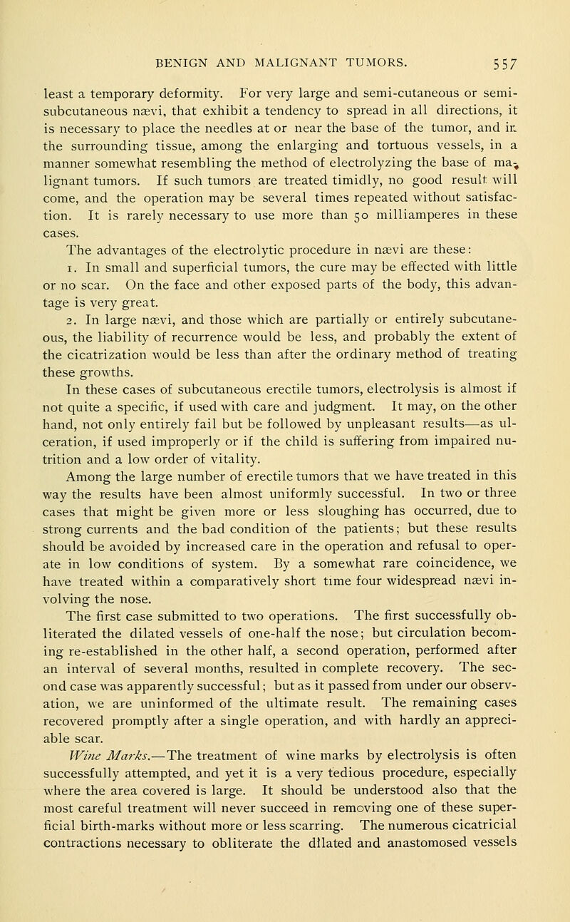 least a temporary deformity. For very large and semi-cutaneous or semi- subcutaneous naevi, that exhibit a tendency to spread in all directions, it is necessary to place the needles at or near the base of the tumor, and in. the surrounding tissue, among the enlarging and tortuous vessels, in a manner somewhat resembling the method of electrolyzing the base of ma^ lignant tumors. If such tumors are treated timidly, no good result will come, and the operation may be several times repeated without satisfac- tion. It is rarely necessary to use more than 50 milliamperes in these cases. The advantages of the electrolytic procedure in naevi are these: 1. In small and superficial tumors, the cure may be effected with little or no scar. On the face and other exposed parts of the body, this advan- tage is very great. 2. In large naevi, and those which are partially or entirely subcutane- ous, the liability of recurrence would be less, and probably the extent of the cicatrization would be less than after the ordinary method of treating these growths. In these cases of subcutaneous erectile tumors, electrolysis is almost if not quite a specific, if used with care and judgment. It may, on the other hand, not only entirely fail but be followed by unpleasant results—as ul- ceration, if used improperly or if the child is suffering from impaired nu- trition and a low order of vitality. Among the large number of erectile tumors that we have treated in this way the results have been almost uniformly successful. In two or three cases that might be given more or less sloughing has occurred, due to strong currents and the bad condition of the patients; but these results should be avoided by increased care in the operation and refusal to oper- ate in low conditions of system. By a somewhat rare coincidence, we have treated within a comparatively short time four widespread naevi in- volving the nose. The first case submitted to two operations. The first successfully ob- literated the dilated vessels of one-half the nose; but circulation becom- ing re-established in the other half, a second operation, performed after an interval of several months, resulted in complete recovery. The sec- ond case was apparently successful; but as it passed from under our observ- ation, we are uninformed of the ultimate result. The remaining cases recovered promptly after a single operation, and with hardly an appreci- able scar. Wifie Marks.—The treatment of wine marks by electrolysis is often successfully attempted, and yet it is a very tedious procedure, especially where the area covered is large. It should be understood also that the most careful treatment will never succeed in removing one of these super- ficial birth-marks without more or less scarring. The numerous cicatricial contractions necessary to obliterate the dilated and anastomosed vessels