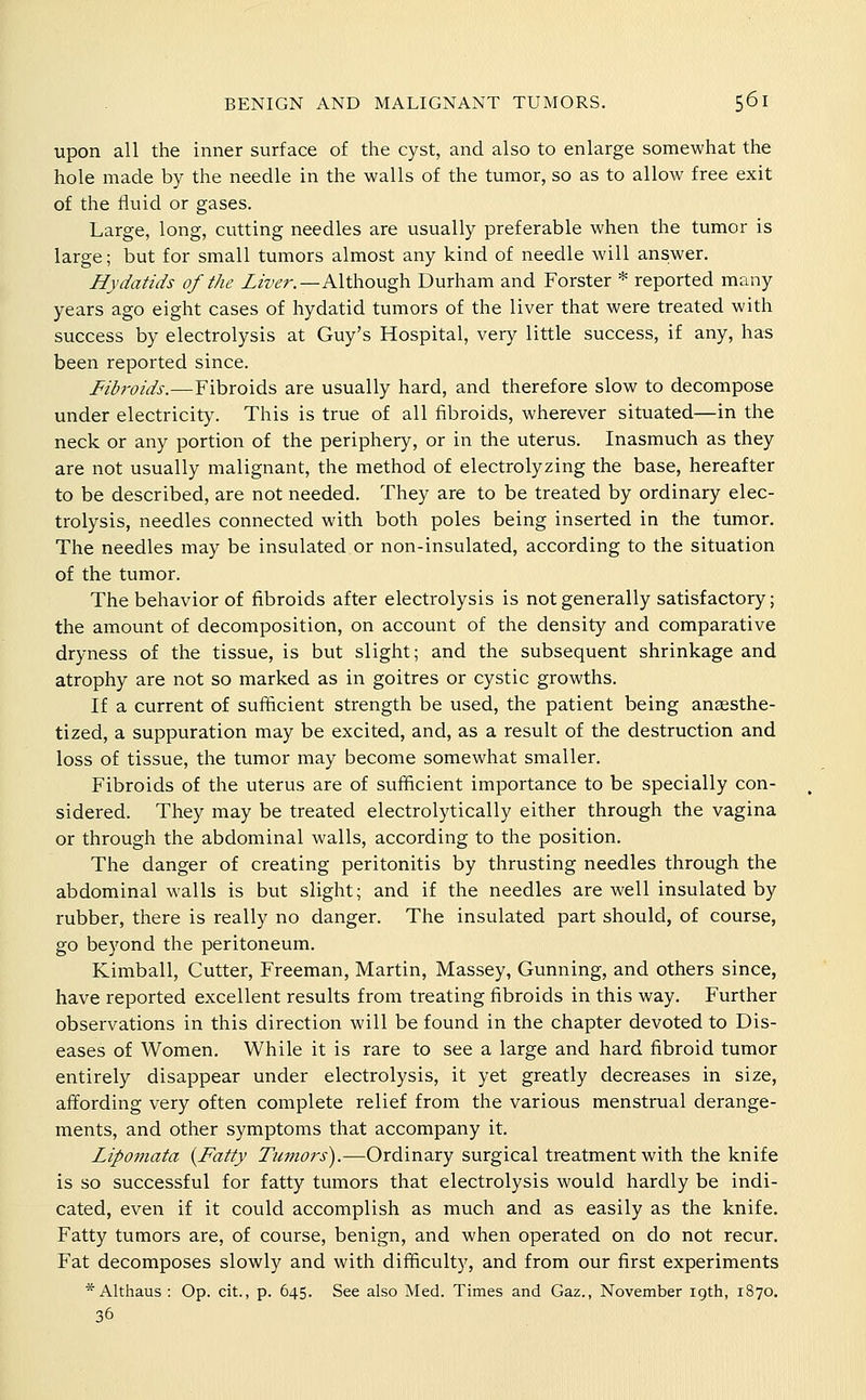 upon all the inner surface of the cyst, and also to enlarge somewhat the hole made by the needle in the walls of the tumor, so as to allow free exit of the fluid or gases. Large, long, cutting needles are usually preferable when the tumor is large; but for small tumors almost any kind of needle will answer. Hydatids of the ZzWr.—Although Durham and Forster * reported many years ago eight cases of hydatid tumors of the liver that were treated with success by electrolysis at Guy's Hospital, very little success, if any, has been reported since. Fibroids.—Fibroids are usually hard, and therefore slow to decompose under electricity. This is true of all fibroids, wherever situated—in the neck or any portion of the periphery, or in the uterus. Inasmuch as they are not usually malignant, the method of electrolyzing the base, hereafter to be described, are not needed. They are to be treated by ordinary elec- trolysis, needles connected with both poles being inserted in the tumor. The needles may be insulated or non-insulated, according to the situation of the tumor. The behavior of fibroids after electrolysis is not generally satisfactory; the amount of decomposition, on account of the density and comparative dryness of the tissue, is but slight; and the subsequent shrinkage and atrophy are not so marked as in goitres or cystic growths. If a current of sufficient strength be used, the patient being anaesthe- tized, a suppuration may be excited, and, as a result of the destruction and loss of tissue, the tumor may become somewhat smaller. Fibroids of the uterus are of sufficient importance to be specially con- sidered. They may be treated electrolytically either through the vagina or through the abdominal walls, according to the position. The danger of creating peritonitis by thrusting needles through the abdominal walls is but slight; and if the needles are well insulated by rubber, there is really no danger. The insulated part should, of course, go beyond the peritoneum. Kimball, Cutter, Freeman, Martin, Massey, Gunning, and others since, have reported excellent results from treating fibroids in this way. Further observations in this direction will be found in the chapter devoted to Dis- eases of Women. While it is rare to see a large and hard fibroid tumor entirely disappear under electrolysis, it yet greatly decreases in size, affording very often complete relief from the various menstrual derange- ments, and other symptoms that accompany it. Lipoviata {Fatty Tumors).—Ordinary surgical treatment with the knife is so successful for fatty tumors that electrolysis would hardly be indi- cated, even if it could accomplish as much and as easily as the knife. Fatty tumors are, of course, benign, and when operated on do not recur. Fat decomposes slowly and with difficulty, and from our first experiments * Althaus : Op. cit., p. 645. See also Med. Times and Gaz., November 19th, 1870. 36