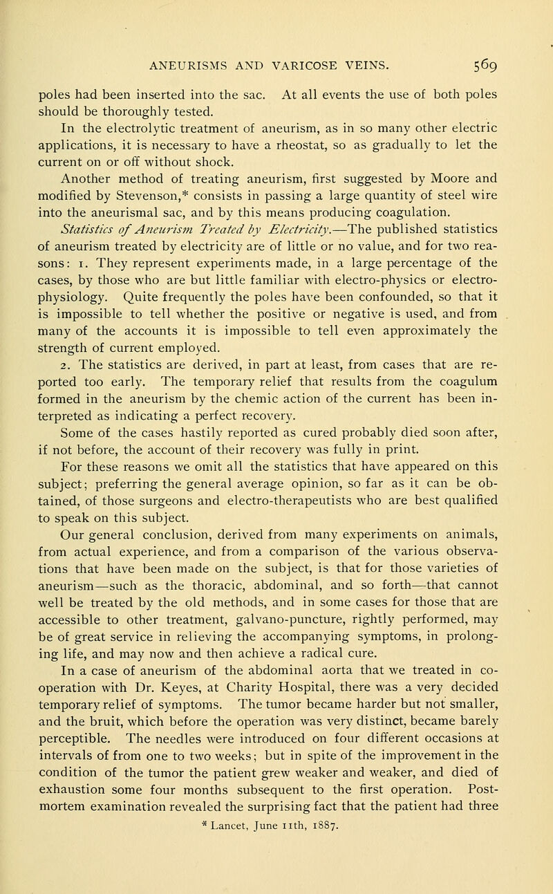 poles had been inserted into the sac. At all events the use of both poles should be thoroughly tested. In the electrolytic treatment of aneurism, as in so many other electric applications, it is necessary to have a rheostat, so as gradually to let the current on or off without shock. Another method of treating aneurism, first suggested by Moore and modified by Stevenson,* consists in passing a large quantity of steel wire into the aneurismal sac, and by this means producing coagulation. Statistics of Aneurism Treated by Electricity.—The published statistics of aneurism treated by electricity are of little or no value, and for two rea- sons: I. They represent experiments made, in a large percentage of the cases, by those who are but little familiar with electro-physics or electro- physiology. Quite frequently the poles have been confounded, so that it is impossible to tell whether the positive or negative is used, and from many of the accounts it is impossible to tell even approximately the strength of current employed. 2. The statistics are derived, in part at least, from cases that are re- ported too early. The temporary relief that results from the coagulum formed in the aneurism by the chemic action of the current has been in- terpreted as indicating a perfect recovery. Some of the cases hastily reported as cured probably died soon after, if not before, the account of their recovery was fully in print. For these reasons we omit all the statistics that have appeared on this subject; preferring the general average opinion, so far as it can be ob- tained, of those surgeons and electro-therapeutists who are best qualified to speak on this subject. Our general conclusion, derived from many experiments on animals, from actual experience, and from a comparison of the various observa- tions that have been made on the subject, is that for those varieties of aneurism—such as the thoracic, abdominal, and so forth—that cannot well be treated by the old methods, and in some cases for those that are accessible to other treatment, galvano-puncture, rightly performed, may be of great service in relieving the accompanying symptoms, in prolong- ing life, and may now and then achieve a radical cure. In a case of aneurism of the abdominal aorta that we treated in co- operation with Dr. Keyes, at Charity Hospital, there was a very decided temporary relief of symptoms. The tumor became harder but not smaller, and the bruit, which before the operation was very distinct, became barely perceptible. The needles were introduced on four different occasions at intervals of from one to two weeks; but in spite of the improvement in the condition of the tumor the patient grew weaker and weaker, and died of exhaustion some four months subsequent to the first operation. Post- mortem examination revealed the surprising fact that the patient had three * Lancet, June nth, 1887.