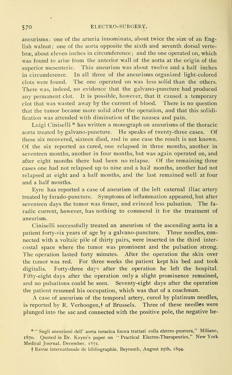 aneurisms: one of the arteria innominata, about twice the size of an Eng- lish walnut; one of the aorta opposite the sixth and seventh dorsal verte- bra, about eleven inches in circumference; and the one operated on, which was found to arise from the anterior wall of the aorta at the origin of the superior mesenteric. This aneurism was about twelve and a half inches in circumference. In all three of the aneurisms organized light-colored clots were found. The one operated on was less solid than the others. There was, indeed, no evidence that the galvano-puncture had produced any permanent clot. It is possible, however, that it caused a temporary clot that was wasted away by the current of blood. There is no question that the tumor became more solid after the operation, and that this solidi- fication was attended with diminution of the nausea and pain. Luigi Ciniselli * has written a monograph on aneurisms of the thoracic aorta treated by galvano-puncture. He speaks of twenty-three cases. Of these six recovered, sixteen died, and in one case the result is not known. Of the six reported as cured, one relapsed in three months, another in seventeen months, another in four months, but was again operated on, and after eight months there had been no relapse. Of the remaining three cases one had not relapsed up to nine and a half months, another had not relapsed at eight and a half months, and the last remained well at four and a half months. Eyre has reported a case of aneurism of the left external iliac artery treated by farado-puncture. Symptoms of inflammation appeared, but after seventeen days the tumor was firmer, and evinced less pulsation. The fa- radic current, however, has nothing to commend it for the treatment of aneurism. Ciniselli successfully treated an aneurism of the ascending aorta in a patient forty-six years of age by a galvano-puncture. Three needles, con- nected with a voltaic pile of thirty pairs, were inserted in the third inter- costal space where the tumor was prominent and the pulsation strong. The operation lasted forty minutes. After the operation the skin over the tumor was red. For three weeks the patient kept his bed and took digitalis. Forty-three days after the operation he left the hospital. Fifty-eight days after the operation only a slight prominence remained, and no pulsations could be seen. Seventy-eight days after the operation the patient resumed his occupation, which was that of a coachman. A case of aneurism of the temporal artery, cured by platinum needles, is reported by R. Verhoogen,f of Brussels. Three of these needles were plunged into the sac and connected with the positive pole, the negative be- * Sugli aneurismi dell' aorta toracica finora trattati colla elettro-puntura, Miliano,, 1870. Quoted in Dr. Keyes's paper on Practical Electro-Therapeutics, New York Medical Journal, December, rSyi. f Revue internationale de bibliographic, Beyrouth, August 25th, 1894.