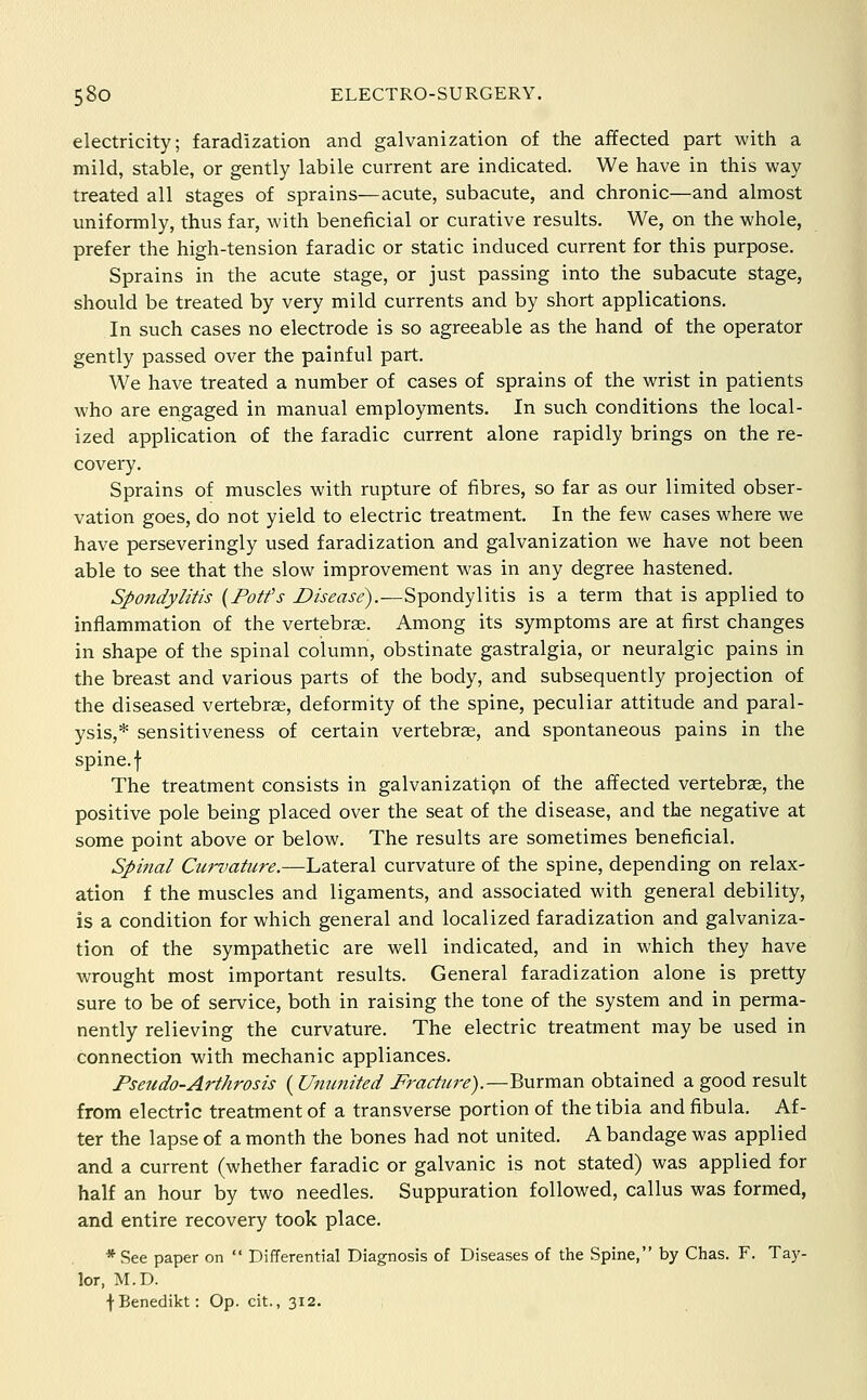 electricity; faradization and galvanization of the affected part with a mild, stable, or gently labile current are indicated. We have in this way treated all stages of sprains—acute, subacute, and chronic—and almost uniformly, thus far, with beneficial or curative results. We, on the whole, prefer the high-tension faradic or static induced current for this purpose. Sprains in the acute stage, or just passing into the subacute stage, should be treated by very mild currents and by short applications. In such cases no electrode is so agreeable as the hand of the operator gently passed over the painful part. We have treated a number of cases of sprains of the wrist in patients who are engaged in manual employments. In such conditions the local- ized application of the faradic current alone rapidly brings on the re- covery. Sprains of muscles with rupture of fibres, so far as our limited obser- vation goes, do not yield to electric treatment. In the few cases where we have perseveringly used faradization and galvanization we have not been able to see that the slow improvement was in any degree hastened. Spondylitis {Potfs Disease).—Spondylitis is a term that is applied to inflammation of the vertebrae. Among its symptoms are at first changes in shape of the spinal column, obstinate gastralgia, or neuralgic pains in the breast and various parts of the body, and subsequently projection of the diseased vertebrae, deformity of the spine, peculiar attitude and paral- ysis,* sensitiveness of certain vertebrae, and spontaneous pains in the spine, f The treatment consists in galvanizatign of the affected vertebrae, the positive pole being placed over the seat of the disease, and the negative at some point above or below. The results are sometimes beneficial. Sphial Cur%!ature.—Lateral curvature of the spine, depending on relax- ation f the muscles and ligaments, and associated with general debility, is a condition for which general and localized faradization and galvaniza- tion of the sympathetic are well indicated, and in which they have wrought most important results. General faradization alone is pretty sure to be of service, both in raising the tone of the system and in perma- nently relieving the curvature. The electric treatment may be used in connection with mechanic appliances. Pseudo-Arthrosis (Ummited Fracture).—Burman obtained a good result from electric treatment of a transverse portion of the tibia and fibula. Af- ter the lapse of a month the bones had not united. A bandage was applied and a current (whether faradic or galvanic is not stated) was applied for half an hour by two needles. Suppuration followed, callus was formed, and entire recovery took place. * See paper on  Differential Diagnosis of Diseases of the Spine, by Chas. F. Tay- lor, M.D. f Benedikt: Op. cit., 312.