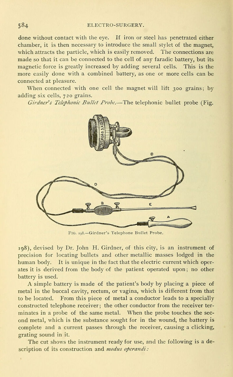 done without contact with the eye. If iron or steel has penetrated either chamber, it is then necessary to introduce the small stylet of the magnet, which attracts the particle, which is easily removed. The connections are made so that it can be connected to the cell of any faradic battery, but its magnetic force is greatly increased by adding several cells. This is the more easily done with a combined battery, as one or more cells can be connected at pleasure. When connected with one cell the magnet will lift 300 grains; by adding six cells, 720 grains. Girdner's Telephonic Bullet Probe.—The telephonic bullet probe (Fig. Girdner's Telephone Bullet Probe. 198), devised by Dr. John H. Girdner, of this city, is an instrument of precision for locating bullets and other metallic masses lodged in the human body. It is unique in the fact that the electric current which oper- ates it is derived from the body of the patient operated upon; no other battery is used. A simple battery is made of the patient's body by placing a piece of metal in the buccal cavity, rectum, or vagina, which is different from that to be located. From this piece of metal a conductor leads to a specially constructed telephone receiver; the other conductor from the receiver ter- minates in a probe of the same metal. When the probe touches the sec- ond metal, which is the substance sought for in the wound, the battery is complete and a current passes through the receiver, causing a clicking, grating sound in it. The cut shows the instrument ready for use, and the following is a de- scription of its construction and modus operandi: