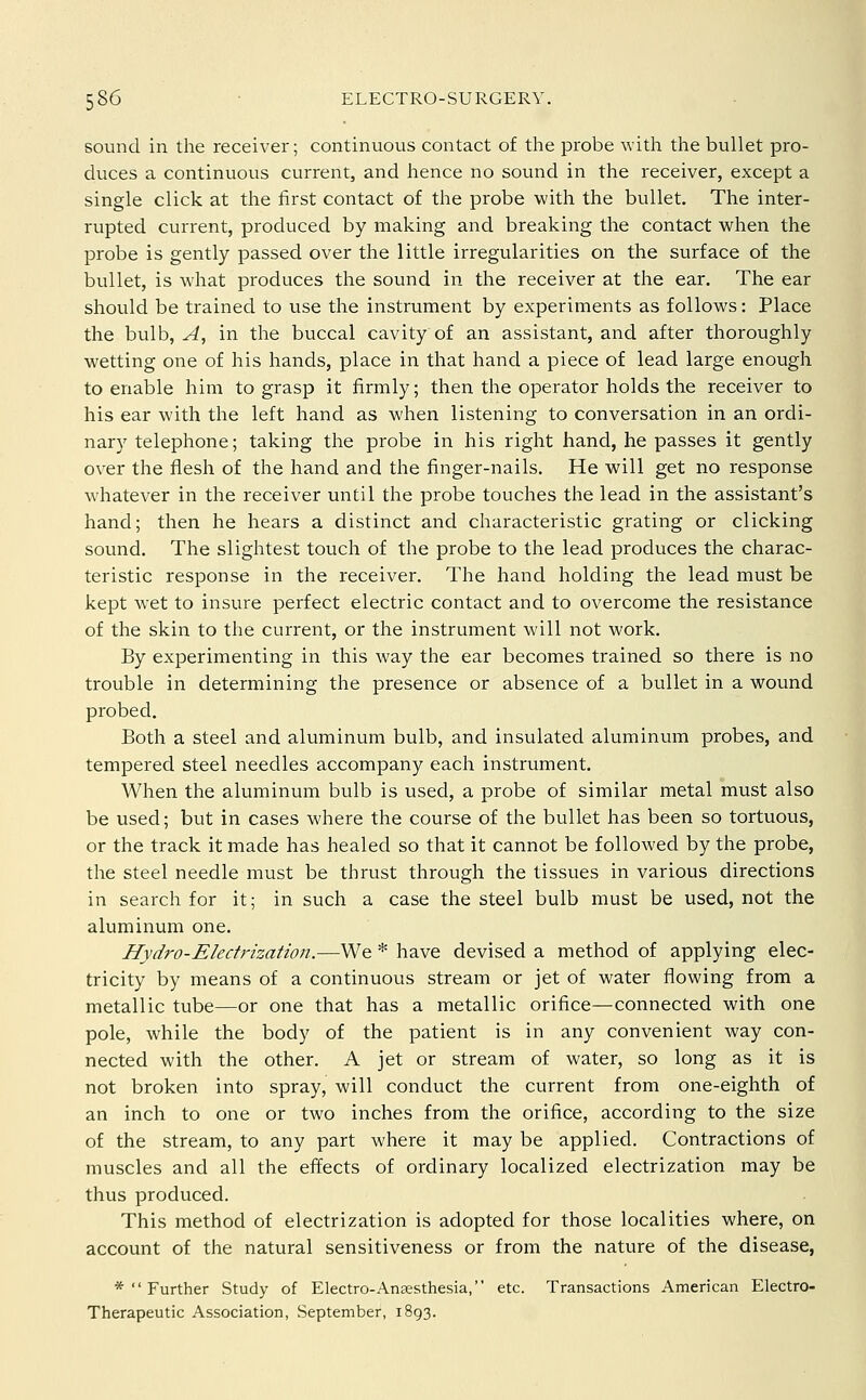 sound in the receiver; continuous contact of the probe \vith the bullet pro- duces a continuous current, and hence no sound in the receiver, except a single click at the first contact of the probe with the bullet. The inter- rupted current, produced by making and breaking the contact when the probe is gently passed over the little irregularities on the surface of the bullet, is what produces the sound in the receiver at the ear. The ear should be trained to use the instrument by experiments as follows: Place the bulb, ^, in the buccal cavity of an assistant, and after thoroughly wetting one of his hands, place in that hand a piece of lead large enough to enable him to grasp it firmly; then the operator holds the receiver to his ear with the left hand as when listening to conversation in an ordi- nary telephone; taking the probe in his right hand, he passes it gently over the flesh of the hand and the finger-nails. He will get no response whatever in the receiver until the probe touches the lead in the assistant's hand; then he hears a distinct and characteristic grating or clicking sound. The slightest touch of the probe to the lead produces the charac- teristic response in the receiver. The hand holding the lead must be kept wet to insure perfect electric contact and to overcome the resistance of the skin to the current, or the instrument will not work. By experimenting in this way the ear becomes trained so there is no trouble in determining the presence or absence of a bullet in a wound probed. Both a steel and aluminum bulb, and insulated aluminum probes, and tempered steel needles accompany each instrument. When the aluminum bulb is used, a probe of similar metal must also be used; but in cases where the course of the bullet has been so tortuous, or the track it made has healed so that it cannot be followed by the probe, the steel needle must be thrust through the tissues in various directions in search for it; in such a case the steel bulb must be used, not the aluminum one. Hydro-Eledrization.—We * have devised a method of applying elec- tricity by means of a continuous stream or jet of water flowing from a metallic tube—or one that has a metallic orifice—connected with one pole, while the body of the patient is in any convenient way con- nected with the other. A jet or stream of water, so long as it is not broken into spray, will conduct the current from one-eighth of an inch to one or two inches from the orifice, according to the size of the stream, to any part where it may be applied. Contractions of muscles and all the efliects of ordinary localized electrization may be thus produced. This method of electrization is adopted for those localities where, on account of the natural sensitiveness or from the nature of the disease, *  Further Study of Electro-Anaesthesia, etc. Transactions American Electro- Therapeutic Association, September, 1893.